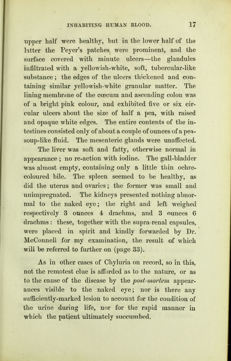 upper half were healthy, hut in the lower half of the latter the Peyer's patches were prominent, and the surface covered with minute ulcers—the glandules infiltrated with a yellowish-white, soft, tubercular-like substance; the edges of the ulcers thickened and con- taining similar yellowish-white granular matter. The lining membrane of the coecum and ascending colon was of a bright pink colour, and exhibited five or six cir- cular ulcers about the size of half a pea, with raised and opaque white edges. The entire contents of the in- testines consisted only of about a couple of ounces of a pea- soup-like fluid. The mesenteric glands were unaffected. The liver was soft and fatty, otherwise normal in appearance ; no re-action with iodine. The gall-bladder was almost empty, containing only a little thin ochre- coloured bile. The spleen seemed to be healthy, as did the uterus and ovaries; the former was small and unimpregnated. The kidneys presented nothing abnor- mal to the naked eye; the right and left weighed respectively 3 ounces 4 drachms, and 3 ounces 6 drachms : these, together with the supra-renal capsules, were placed in spirit and kindly forwarded by Dr. McConnell for my examination, the result of which will be referred to further on (page 33). As in other cases of Cliyluria on record, so in this, not the remotest clue is afforded as to the nature, or as to the cause of the disease by the post-mortem appear- ances visible to the naked eye; nor is there any sufficiently-marked lesion to account for the condition of the urine during life, nor for the rapid manner in which the patient ultimately succumbed.