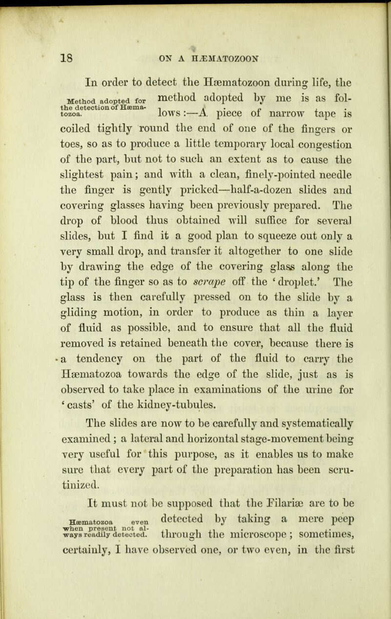 In order to detect tlie Hsematozoon during life, the Method adopted for method adopted by me is as fol- the detection of Hsema- , a • r» j • tozoa. lows :—A. piece oi narrow tape is coiled tightly round the end of one of the fingers or toes, so as to produce a little temporary local congestion of the part, hut not to such an extent as to cause the slightest pain; and with a clean, finely-pointed needle the finger is gently pricked—half-a-dozen slides and covering glasses having been previously prepared. The drop of blood thus obtained will suffice for several slides, but I find it a good plan to squeeze out only a very small drop, and transfer it altogether to one slide by drawing the edge of the covering glass along the tip of the finger so as to scrape off the ' droplet.' The glass is then carefully pressed on to the slide by a gliding motion, in order to produce as thin a layer of fluid as possible, and to ensure that all the fluid removed is retained beneath the cover, because there is - a tendency on the part of the fluid to carry the Hsematozoa towards the edge of the slide, just as is observed to take place in examinations of the urine for ' casts' of the kidney-tubules. The slides are now to be carefully and systematically examined ; a lateral and horizontal stage-movement being very useful for this purpose, as it enables us to make sure that every part of the preparation has been scru- tinized. It must not be supposed that the Pilarise are to be Hsematozoa even detected by taking a mere peep when present not al- i ii • i- ways readily detected. tlirOUgll the mid'OSCOpC ; SOmctuneS, certainly, I have observed one, or two even, in the first