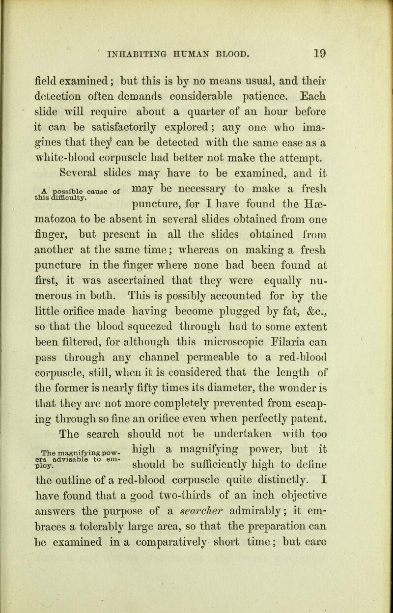 field examined; but this is by no means usual, and their detection often demands considerable patience. Each slide will require about a quarter of an hour before it can be satisfactorily explored; any one who ima- gines that they can be detected with the same ease as a white-blood corpuscle had better not make the attempt. Several slides may have to be examined, and it th^ pgsibie cause of ^^y be ucccssary to make a fresh t IS difficulty. puncture, for I have found the Hse- matozoa to be absent in several slides obtained from one finger, but present in all the slides obtained from another at the same time; whereas on making a fresh puncture in the finger where none had been found at first, it was ascertained that they were equally nu- merous in both. This is possibly accounted for by the little orifice made having become plugged by fat, &c., so that the blood squeezed through had to some extent been filtered, for although this microscopic Eilaria can pass through any channel permeable to a red-blood corpuscle, still, when it is considered that the leugth of the former is nearly fifty times its diameter, the wonder is that they are not more completely prevented from escap- ing through so fine an orifice even when perfectly patent. The search should not be undertaken with too Themagnifyingpow- ^igh a magnifying power, but it ers advisable to em- , iii na • in ploy. should be sutnciently high to define the outline of a red-blood corpuscle quite distinctly. I have found that a good two-thirds of an inch objective answers the purpose of a searcher admirably; it em- braces a tolerably large area, so that the preparation can be examined in a comparatively short time; but care