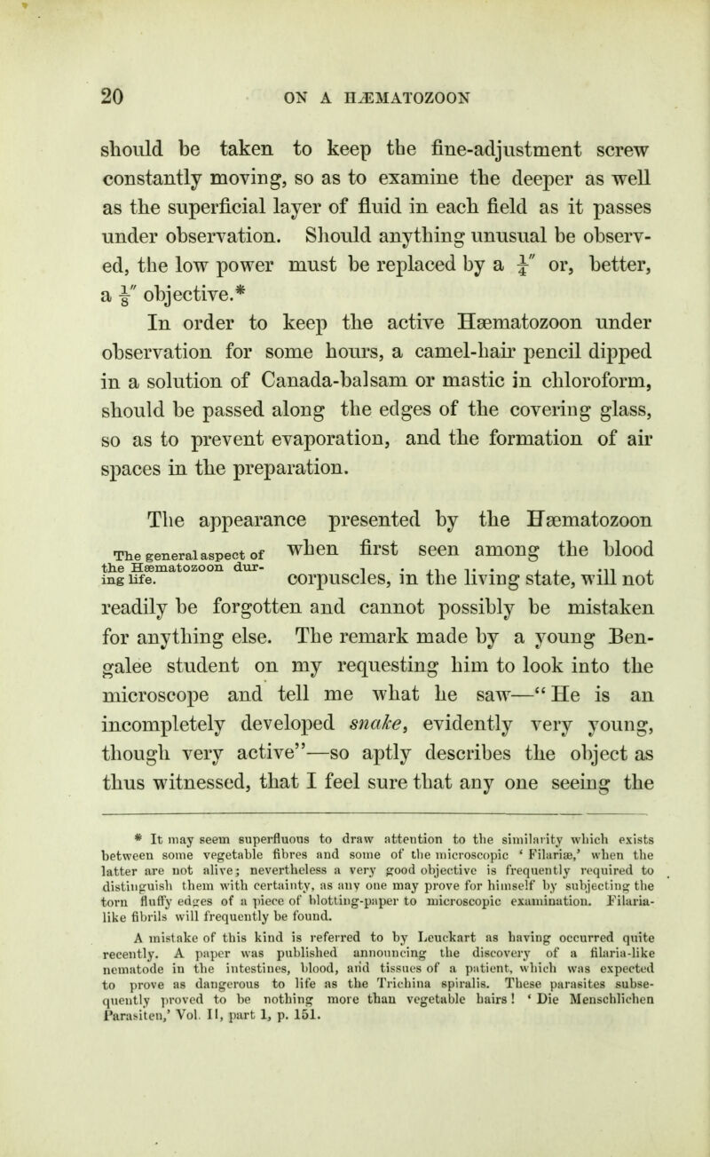 should be taken to keep the fine-adjustment screw constantly moving, so as to examine the deeper as well as the superficial layer of fluid in each field as it passes under observation. Sliould anything unusual be observ- ed, the low power must be replaced by a J or, better, a ^ objective.* In order to keep the active Haematozoon under observation for some hours, a camel-hair pencil dipped in a solution of Canada-balsam or mastic in chloroform, should be passed along the edges of the covering glass, so as to prevent evaporation, and the formation of air spaces in the preparation. The appearance presented by the Haematozoon The general aspect of whcU first SCCU amOUg thc blood the Haematozoon dur- , -jit* ■ , ^^^ , ingiife. corpusclcs, m thc living state, will not readily be forgotten and cannot possibly be mistaken for anything else. The remark made by a young Ben- galee student on my requesting him to look into the microscope and tell me what he saw— He is an incompletely developed snake, evidently very young, though very active—so aptly describes the object as thus witnessed, that I feel sure that any one seeing the * It may seem superfluous to draw attention to the similarity which exists between some vegetable fibres and some of the microscopic * Filariae,' when the latter are not alive; nevertheless a very good objective is frequently required to distinguish them with certainty, as any one may prove for himself by subjecting the torn fluffy ed<res of a piece of blotting-paper to microscopic examination. Filaria- like fibrils will frequently be found. A mistake of this kind is referred to by Leuckart as having occurred quite recently. A paper was published announcing the discovery of a filaria-like nematode in the intestines, blood, aiid tissues of a patient, which was expected to })rove as dangerous to life as the Trichina spiralis. These parasites subse- quently ])roved to be nothing more than vegetable hairs! ' Die Menschlichen Para^iten,' Vol. II, i)art 1, p. 151.