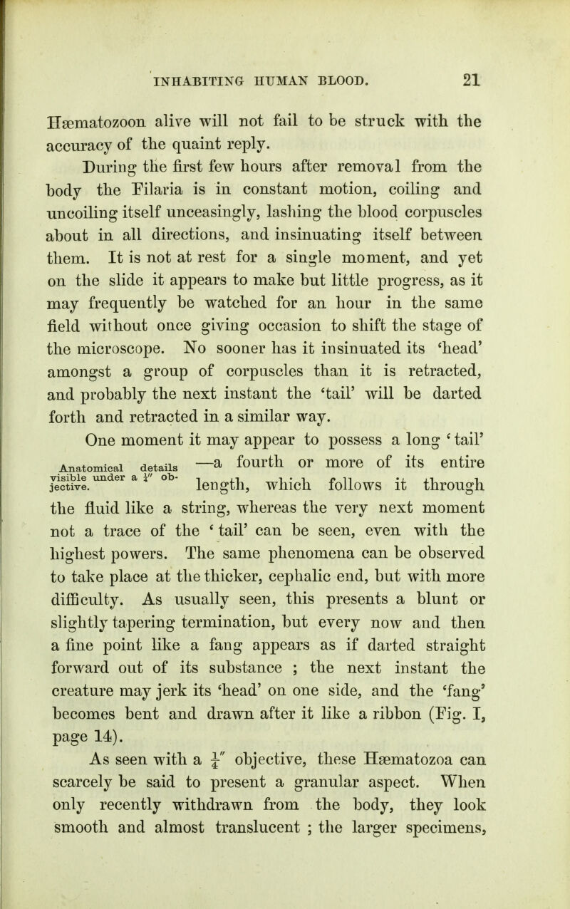 Hsematozoon alive will not fail to be struck with the accuracy of the quaint reply. During the first few hours after removal from the body the Pilaria is in constant motion, coiling and uncoiling itself unceasingly, lashing the blood corpuscles about in all directions, and insinuating itself between them. It is not at rest for a single moment, and yet on the slide it appears to make but little progress, as it may frequently be watched for an hour in the same field without once giving occasion to shift the stage of the microscope. No sooner has it insinuated its 'head' amongst a group of corpascles than it is retracted, and probably the next instant the 'tail' will be darted forth and retracted in a similar way. One moment it may appear to possess a long ' tail' Anatomical details —^ fourth or moro of its entire jective.  length, which follows it through the fluid like a string, whereas the very next moment not a trace of the ' tail' can be seen, even with the highest powers. The same phenomena can be observed to take place at the thicker, cephalic end, but with more difficulty. As usually seen, this presents a blunt or slightly tapering termination, but every now and then a fine point like a fang appears as if darted straight forward out of its substance ; the next instant the creature may jerk its 'head' on one side, and the 'fang' becomes bent and drawn after it like a ribbon (Fig. I, page 14). As seen with a J objective, these Haematozoa can scarcely be said to present a granular aspect. When only recently withdrawn from the body, they look smooth and almost translucent ; the larger specimens,
