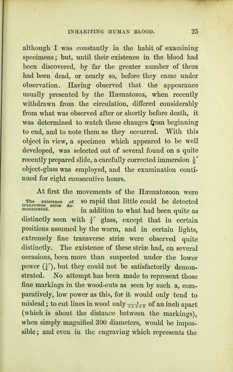 altliough I was constantly in the habit of examining specimens; but, until their existence in the blood had been discovered, by far the greater number of them had been dead, or nearly so, before they came under observation. Having observed that the appearance usually presented by the Hsematozoa, when recently withdrawn from the circulation, differed considerably from what was observed after or shortly before death, it was determined to watch these changes J^^om beginning to end, and to note them as they occurred. With this object in view, a specimen which appeared to be well developed, was selected out of several found on a quite recently prepared slide, a carefully corrected immersion ^ object-glass was employed, and the examination conti- nued for eight consecutive hours. At first the movements of the Haematozoon were The existence of SO rapid that little could be detected transverse striae de- monstrated. addition to what had been quite as distinctly seen with J glass, except that in certain positions assumed by the worm, and in certain lights, extremely fine transverse stria) were observed quite distinctly. The existence of these striae had, on several occasions, been more than suspected under the lower power (J), but they could not be satisfactorily demon- strated. No attempt has been made to represent those fine markings in the wood-cuts as seen by such a, com- paratively, low power as this, for it would only tend to mislead; to cut lines in wood only -jTioo of an inch apart (which is about the distance between the markings), when simply magnified 300 diameters, would be impos- sible ; and even in the engraving which represents the
