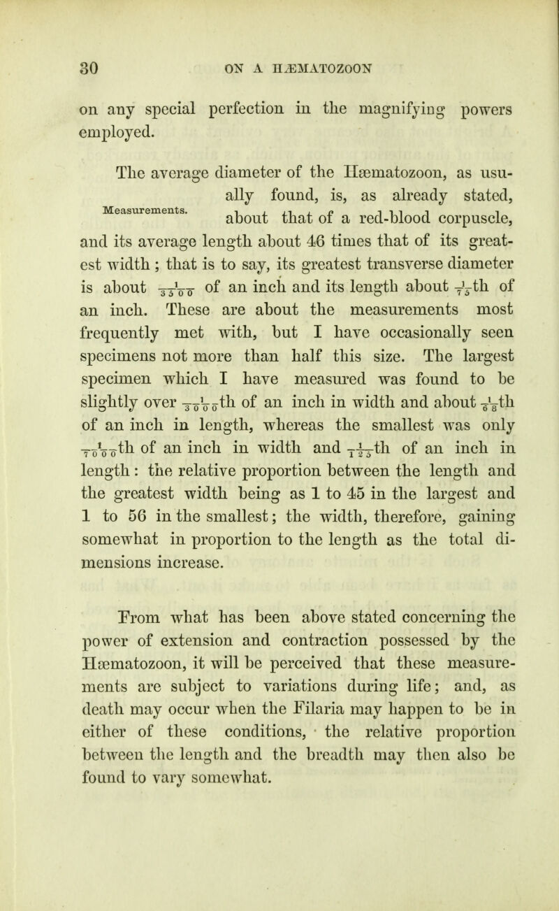 on any special perfection in the magnifying powers employed. Tlie average diameter of the Haematozoon, as usu- ally found, is, as already stated. Measurements. ^ j jt i n iiii i about that of a red-blood corpuscle, and its average length about 46 times that of its great- est width ; that is to say, its greatest transverse diameter is about -jy00- ^^^^ i^s length about y'^-th of an inch. These are about the measurements most frequently met with, but I have occasionally seen specimens not more than half this size. The largest specimen w^hich I have measm^ed was found to be slightly over -joVoth of an inch in width and about -^'^th of an inch in length, whereas the smallest was only Yo^-o'^h. of an inch in width and ji-th of an inch in length : the relative proportion between the length and the greatest width being as 1 to 45 in the largest and 1 to 56 in the smallest; the width, therefore, gaining somewhat in proportion to the length as the total di- mensions increase. Prom what has been above stated concerning the power of extension and contraction possessed by the Hsematozoon, it will be perceived that these measure- ments are subject to variations during life; and, as death may occur when the Filaria may happen to be in either of these conditions, the relative proportion between the length and the breadth may then also be found to vary somewhat.