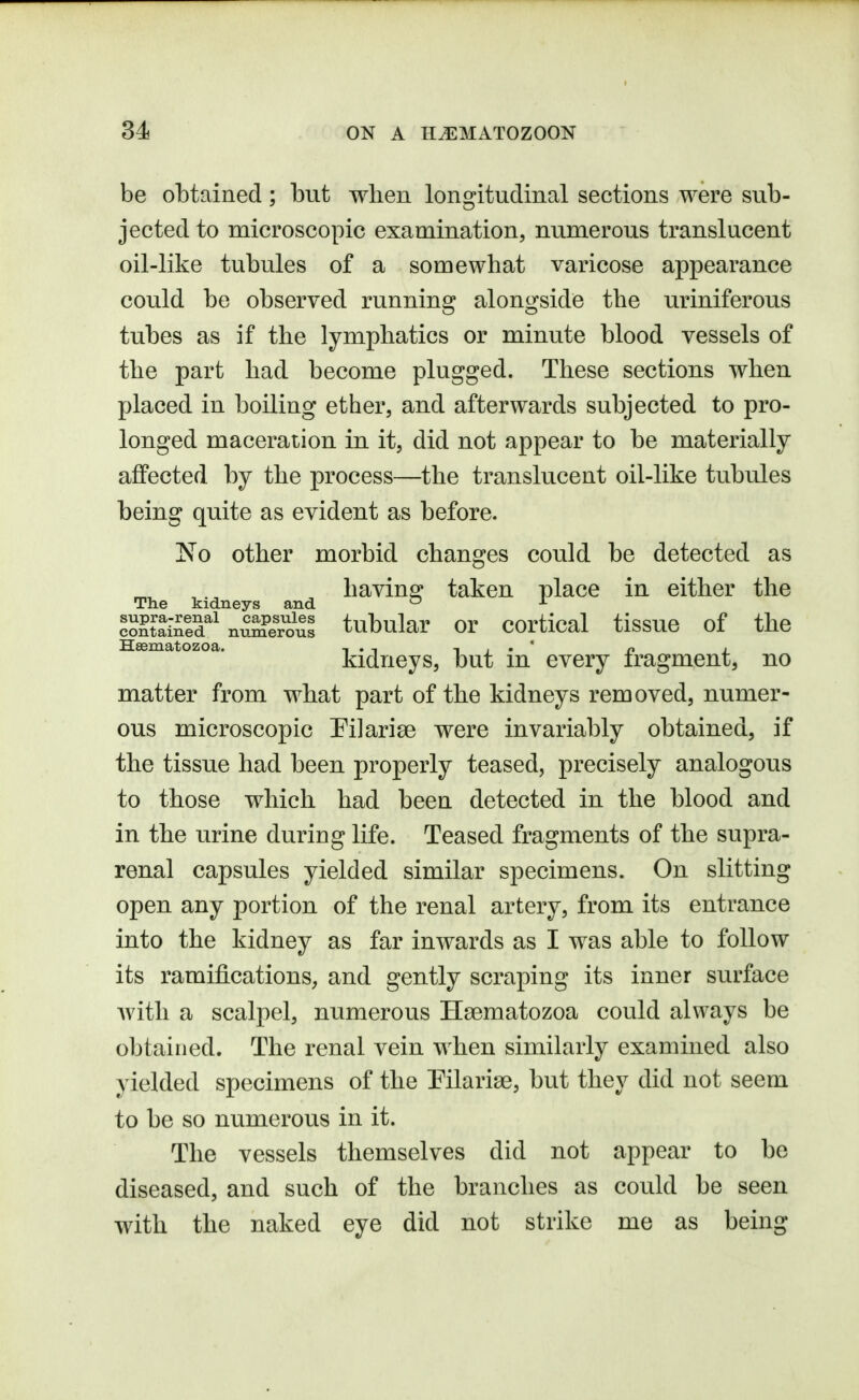 be obtained; but when longitudinal sections were sub- jected to microscopic examination, numerous translucent oil-like tubules of a somewhat varicose appearance could be observed running alongside the uriniferous tubes as if the lymphatics or minute blood vessels of the part had become plugged. These sections when placed in boiling ether, and afterwards subjected to pro- longed maceration in it, did not appear to be materially afiPected by the process—the translucent oil-like tubules being quite as evident as before. 'No other morbid changes could be detected as bavins; taken place in either the The kidneys and ^ Sataed^'nSr'oul tubukr or cortical tissue of the Hsematozoa. i > -, -i , • ' o i. kidneys, but m every iragment, no matter from what part of the kidneys removed, numer- ous microscopic Pi]arise were invariably obtained, if the tissue had been properly teased, precisely analogous to those which had been detected in the blood and in the urine during life. Teased fragments of the supra- renal capsules yielded similar specimens. On slitting open any portion of the renal artery, from its entrance into the kidney as far inwards as I was able to follow its ramifications, and gently scraping its inner surface Avitli a scalpel, numerous Hsematozoa could always be obtained. The renal vein when similarly examined also yielded specimens of the Pilarise, but they did not seem to be so numerous in it. The vessels themselves did not appear to be diseased, and such of the branches as could be seen with the naked eye did not strike me as being