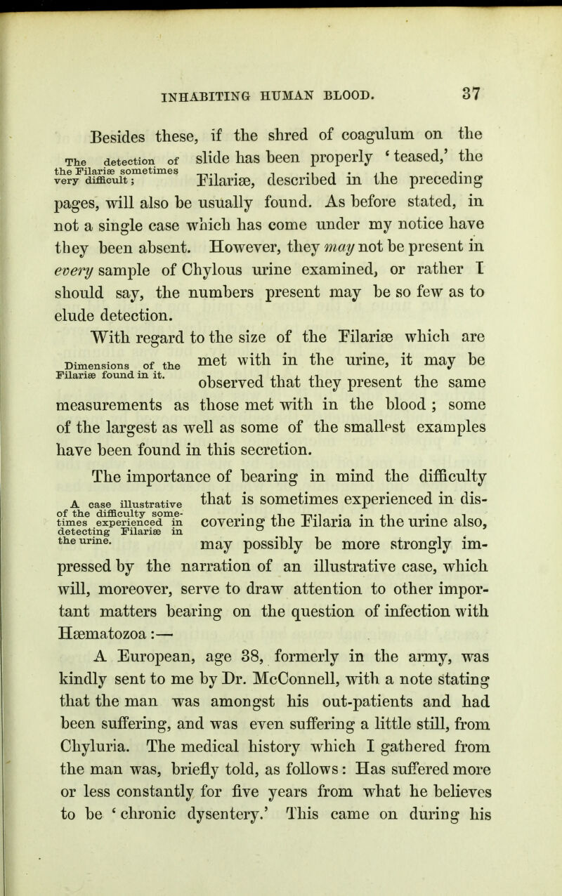 Besides these, if the shred of coagulum on the The detection of slide has heoii properly ' teased/ the the Pilariae sometimes t mi' it t very difficult; Pilarise, described m the preceding pages, will also be usually found. As before stated, in not a single case which has come under my notice have they been absent. However, they may not be present in every sample of Chylous urine examined, or rather T should say, the numbers present may be so few as to elude detection. With regard to the size of the Pilariee which are Dimensions .of the ^^t with in the urinc, it may be Fiiariee found m it. observcd that they present the same measurements as those met with in the blood ; some of the largest as well as some of the smallest examples have been found in this secretion. The importance of bearing in mind the difficulty A case illustrative ^^^^ 1® somctimos experienced in dis- of the difficulty some- . ji -t-i«i • • ji • i times experienced in covcrinfi^ the ±ilaria lu tho urinc also, detecting Pilarise in *^ ^ the urine. j^^y possibly bc moro strongly im- pressed by the narration of an illustrative case, which will, moreover, serve to draw attention to other impor- tant matters bearing on the question of infection with Haematozoa:—• A European, age 38, formerly in the army, was kindly sent to me by Dr. McConnell, with a note stating that the man was amongst his out-patients and had been suffering, and was even suffering a little still, from Chyluria. The medical history which I gathered from the man was, briefly told, as follows: Has suffered more or less constantly for five years from what he believes to be ' chronic dysentery.' This came on during his