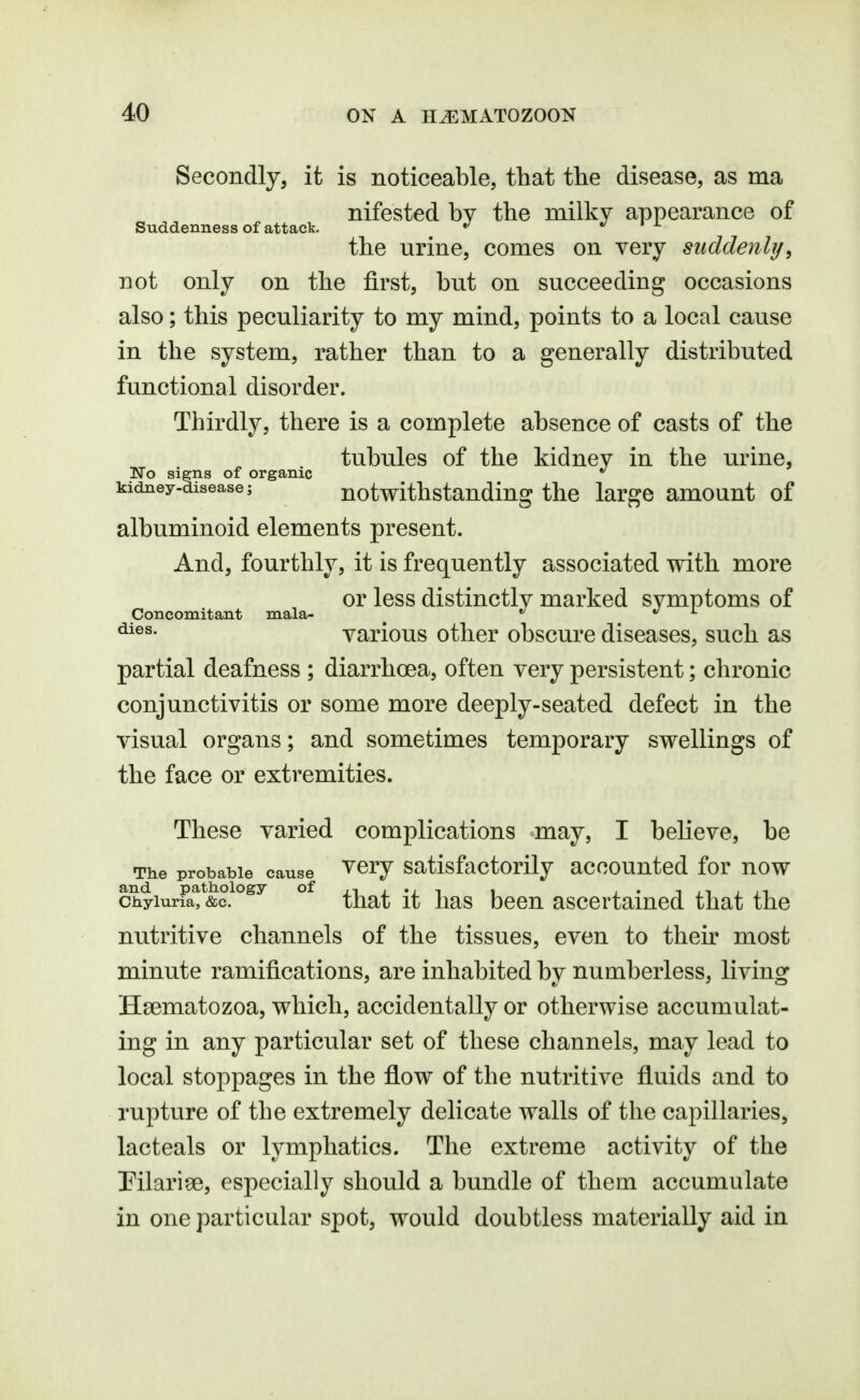 Secondly, it is noticeable, that the disease, as ma nifested by the milky appearance of Suddenness of attack. »/ • x the urine, comes on very siiddenbj, not only on the first, but on succeeding occasions also; this peculiarity to my mind, points to a local cause in the system, rather than to a generally distributed functional disorder. Thirdly, there is a complete absence of casts of the tubules of the kidney in the urine, No signs of organic ^ ^ *^ kidney-disease; notwithstanding the large amount of albuminoid elements present. And, fourthly, it is frequently associated with more or less distinctly marked symptoms of Concomitant mala- ^ *^ l various other obscure diseases, such as partial deafness ; diarrhoea, often very persistent; chronic conjunctivitis or some more deeply-seated defect in the visual organs; and sometimes temporary swellings of the face or extremities. These varied complications may, I believe, be The probable cause vcry Satisfactorily accounted for now ch.yiurFa^^&?!°^^ ° that it lias bccu ascertained that the nutritive channels of the tissues, even to their most minute ramifications, are inhabited by numberless, living Hsematozoa, which, accidentally or otherwise accumulat- ing in any particular set of these channels, may lead to local stoppages in the flow of the nutritive fluids and to rupture of the extremely delicate walls of the capillaries, lac teals or lymphatics. The extreme activity of the Pilarise, especially should a bundle of them accumulate in one particular spot, would doubtless materially aid in