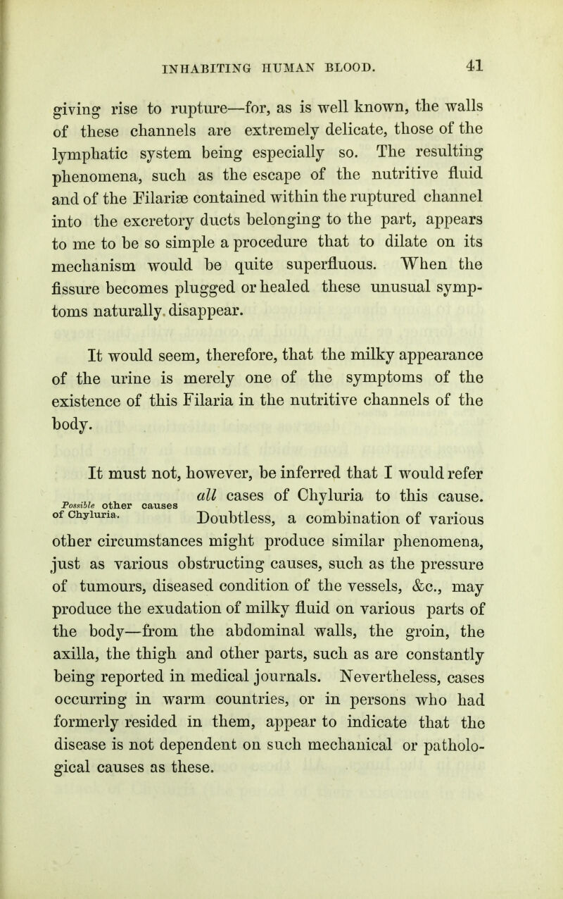 giving rise to rupture—for, as is well known, the walls of these channels are extremely delicate, those of the lymphatic system being especially so. The resulting phenomena, such as the escape of the nutritive fluid and of the Filarise contained within the ruptured channel into the excretory ducts belonging to the part, appears to me to be so simple a procedure that to dilate on its mechanism would he quite superfluous. When the fissure becomes plugged or healed these unusual symp- toms naturally, disappear. It would seem, therefore, that the milky appearance of the urine is merely one of the symptoms of the existence of this Filaria in the nutritive channels of the body. It must not, however, be inferred that I would refer all cases of Chvluria to this cause. Posxihle oth.ev causes of chyiuria. Doubtlcss, a Combination of various other circumstances might produce similar phenomena, just as various obstructing causes, such as the pressure of tumours, diseased condition of the vessels, &c., may produce the exudation of milky fluid on various parts of the body—from the abdominal walls, the groin, the axilla, the thigh and other parts, such as are constantly being reported in medical journals. Nevertheless, cases occurring in warm countries, or in persons who had formerly resided in them, appear to indicate that the disease is not dependent on such mechanical or patholo- gical causes as these.