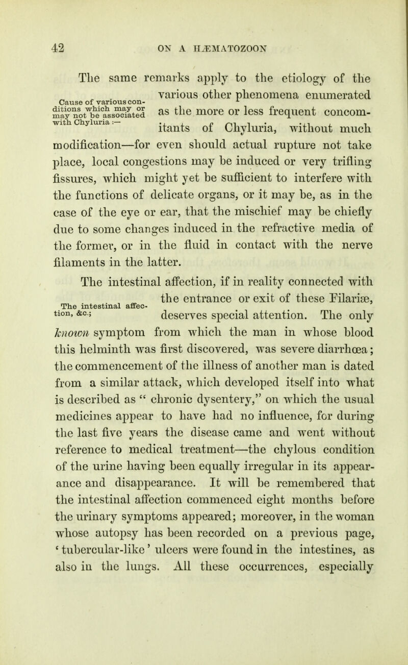 Tlie same remarks apply to the etiology of the various other phenomena enumerated Cause of various con- ^frnlt^he^s'oolted ^s the moro or less frequent concom- with ciiyiuria. itauts of Chyluria, without much, modification—for even should actual rupture not take place, local congestions may be induced or very trifling fissures, which, might yet be sufficient to interfere with the functions of delicate organs, or it may be, as in the case of the eye or ear, that the mischief may be chiefly due to some changes induced in the refractive media of the former, or in the fluid in contact with the nerve filaments in the latter. The intestinal afi'ection, if in reality connected with the entrance or exit of these Pilarise, The intestinal affec- tion, &c.; deserves special attention. The only known symptom from which the man in whose blood this helminth was first discovered, was severe diarrhoea; the commencement of the illness of another man is dated from a similar attack, which developed itself into what is described as  chronic dysentery, on which the usual medicines appear to have had no influence, for during the last five years the disease came and went without reference to medical treatment—the chylous condition of the urine having been equally irregular in its appear- ance and disappearance. It will be remembered that the intestinal affection commenced eight months before the urinary symptoms appeared; moreover, in the woman whose autopsy has been recorded on a previous page, ' tubercular-like' ulcers were found in the intestines, as also in the lungs. All these occurrences, especially