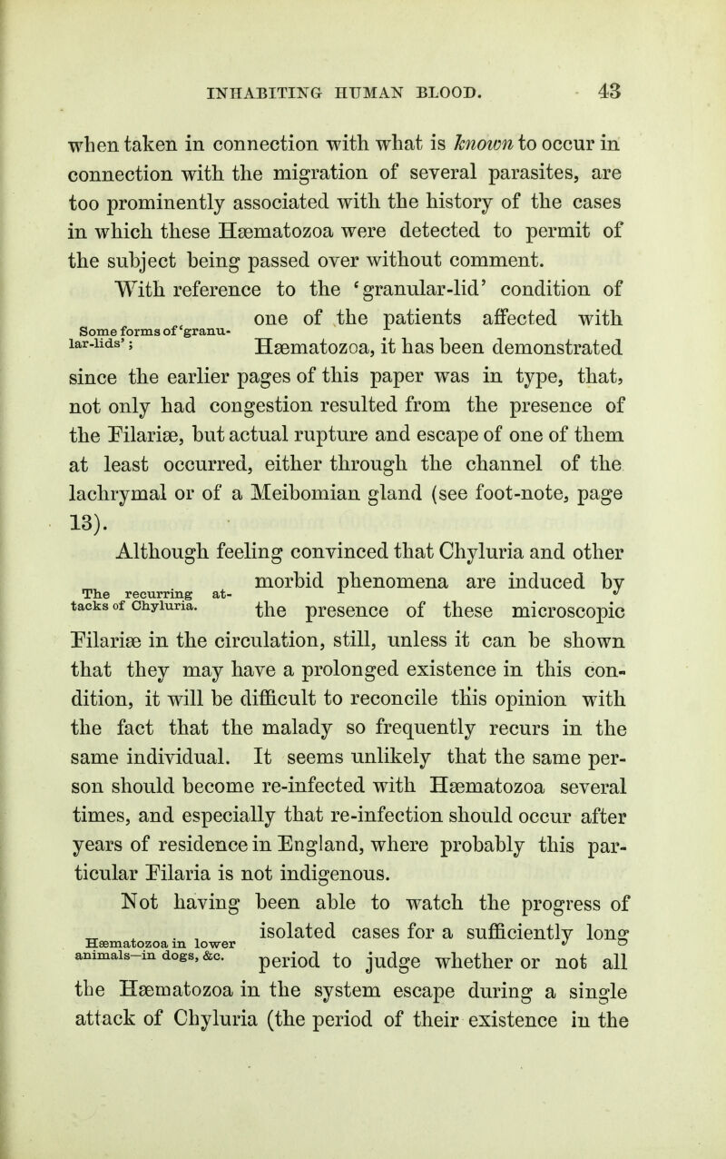 when taken in connection with what is known io occur in connection with the migration of several parasites, are too prominently associated with the history of the cases in which these Hsematozoa were detected to permit of the subject being passed over without comment. With reference to the 'granular-lid' condition of one of the patients affected with Some forms of 'granu- ^ lar-iids'; Hsematozoa, it has been demonstrated since the earlier pages of this paper was in type, that, not only had congestion resulted from the presence of the Pilariae, but actual rupture and escape of one of them at least occurred, either through the channel of the lachrymal or of a Meibomian gland (see foot-note, page 13). Although feeling convinced that Chyluria and other morbid phenomena are induced by The recurring at- ^ *' tacks of Chyluria. preseucc of thcsc microscopic Pilarise in the circulation, still, unless it can be shown that they may have a prolonged existence in this con- dition, it will be dif&cult to reconcile this opinion with the fact that the malady so frequently recurs in the same individual. It seems unlikely that the same per- son should become re-infected with Hsematozoa several times, and especially that re-infection should occur after years of residence in England, where probably this par- ticular Pilaria is not indigenous. Not having been able to watch the progress of „ ^ . , isolated cases for a suflS.cientlv long: Hsematozoa m lower »' ~ animais-indogs,&c. period to judgc wlicther or not all the Hsenoatozoa in the system escape during a single attack of Chyluria (the period of their existence in the