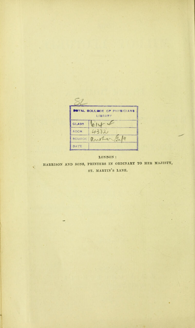 ■•YA4- eOL-LWOE OP PHYX'CIAMI LIBRARY CLASS AOCN sou > DATE LONDON : HARRISON AND SONS, PRINTERS IN ORDINARY TO HER MAJESTY, ST. martin's LANE.