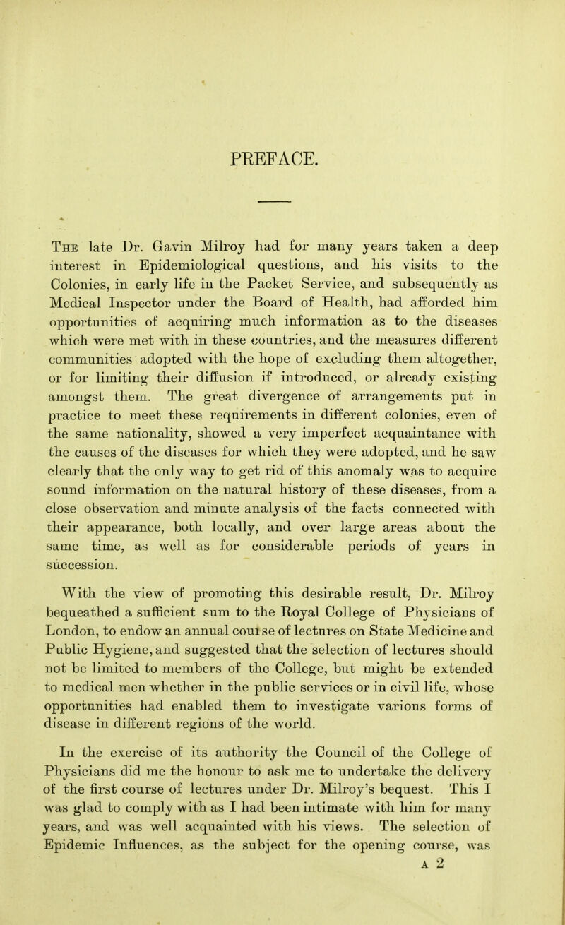 PEEFACE. The late Dr. Gavin Milroy had for many years taken a deep interest in Epidemiological questions, and his visits to the Colonies, in early life in the Packet Service, and subsequently as Medical Inspector under the Board of Health, had afforded him opportunities of acquiring much information as to the diseases which were met with in these countries, and the measures different communities adopted with the hope of excluding them altogether, or for limiting their diffusion if introduced, or already existing amongst them. The great divergence of arrangements put in practice to meet these requirements in different colonies, even of the same nationality, showed a very imperfect acquaintance with the causes of the diseases for which they were adopted, and he saw clearly that the only way to get rid of this anomaly was to acquire sound information on the natural history of these diseases, from a close observation and minute analysis of the facts connected with their appearance, both locally, and over large areas about the same time, as well as for considerable periods of years in succession. With the view of promoting this desirable result, Dr. Milroy bequeathed a sufficient sum to the Royal College of Physicians of London, to endow an annual couise of lectures on State Medicine and Public Hygiene, and suggested that the selection of lectures should not be limited to members of the College, but might be extended to medical men whether in the public services or in civil life, whose opportunities had enabled them to investigate various forms of disease in different regions of the world. In the exercise of its authority the Council of the College of Physicians did me the honour to ask me to undertake the delivery of the first course of lectures under Dr. Milroy's bequest. This I was glad to comply with as I had been intimate with him for many years, and was well acquainted with his views. The selection of Epidemic Influences, as the subject for the opening course, was a 2