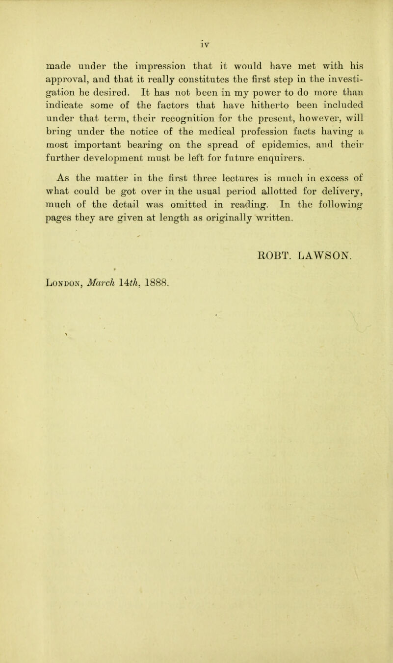 iv rnade under the impression that it would have met with his approval, and that it really constitutes the first step in the investi- gation he desired. It has not been in my power to do more than indicate some of the factors that have hitherto been included under that term, their recognition for the present, however, will bring under the notice of the medical profession facts having a most important bearing on the spread of epidemics, and their further development must be left for future enquirers. As the matter in the first three lectures is much in excess of what could be got over in the usual period allotted for delivery, much of the detail was omitted in reading. In the following pages they are given at length as originally written. ROBT. LAWS ON. London, March 14th, 1888.