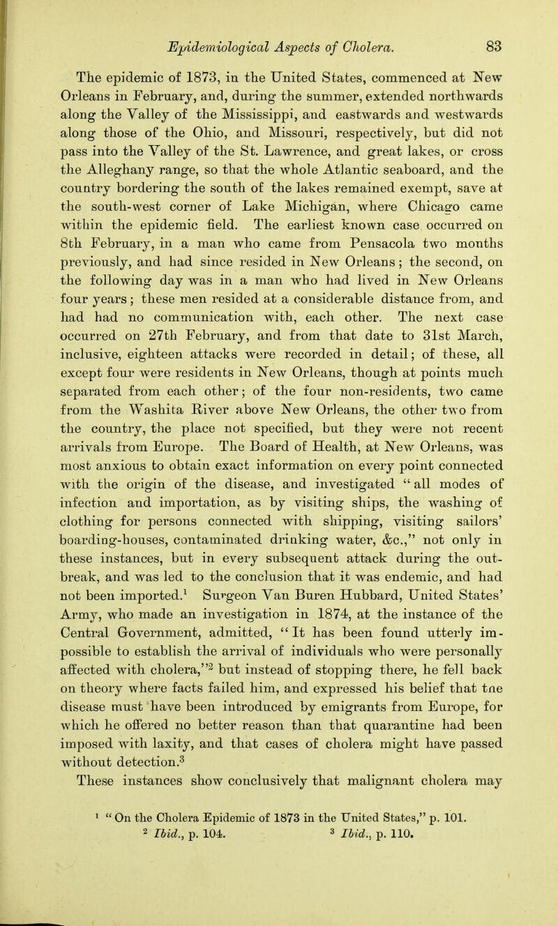 The epidemic of 1873, in the United States, commenced at New Orleans in February, and, during the summer, extended northwards along the Valley of the Mississippi, and eastwards and westwards along those of the Ohio, and Missouri, respectively, but did not pass into the Yalley of the St. Lawrence, and great lakes, or cross the Alleghany range, so that the whole Atlantic seaboard, and the country bordering the south of the lakes remained exempt, save at the south-west corner of Lake Michigan, where Chicago came within the epidemic field. The earliest known case occurred on 8th February, in a man who came from Pensacola two months previously, and had since resided in New Orleans; the second, on the following day was in a man who had lived in New Orleans four years; these men resided at a considerable distance from, and had had no communication with, each other. The next case occurred on 27th February, and from that date to 31st March, inclusive, eighteen attacks were recorded in detail; of these, all except four were residents in New Orleans, though at points much separated from each other; of the four non-residents, two came from the Washita River above New Orleans, the other two from the country, the place not specified, but they were not recent arrivals from Europe. The Board of Health, at New Orleans, was most anxious to obtain exact information on every point connected with the origin of the disease, and investigated  all modes of infection and importation, as by visiting ships, the washing of clothing for persons connected with shipping, visiting sailors' boarding-houses, contaminated drinking water, &c, not only in these instances, but in every subsequent attack during the out- break, and was led to the conclusion that it was endemic, and had not been imported.1 Surgeon Yan Buren Hubbard, United States' Army, who made an investigation in 1874, at the instance of the Central Government, admitted,  It has been found utterly im- possible to establish the arrival of individuals who were personalty affected with cholera,3 but instead of stopping there, he fell back on theory where facts failed him, and expressed his belief that tne disease must have been introduced by emigrants from Europe, for which he offered no better reason than that quarantine had been imposed with laxity, and that cases of cholera might have passed without detection.3 These instances show conclusively that malignant cholera may 1  On the Cholera Epidemic of 1873 in the United States, p. 101. 2 Ibid., p. 104. 3 Ibid:, p. 110.