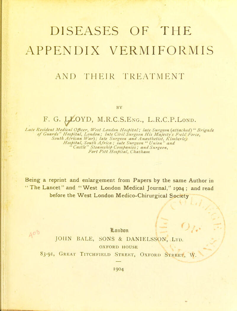 DISEASES OF THE APPENDIX VERMIFORMIS AND thp:ir treatment BY F. G. L^OYD, M.R.C.S.Eng., L.R.C.P.Lond. Late Resident Medical Officer, West London Hospital; late Surgeon {attacked)  Brigade of Guards Hospital, London; lute Civil Surgeon His Majesty's F'Cld Force, South African War); late Surgeon and Anesthetist, KimberUy Hospital, South Africa ; late Surgeon  Union  and '^Castle  Steamship Companies; and Surgeon, Fort Pitt Hospital, Chatham Being a reprint and enlargement from Papers by the same Author in The Lancet and West London Medical Journal, 1904 ; and read before the West London Medico-Chirurgical Society ILoulJon [ i »* JOHN BALE, SONS & DANIELSSON, Ltd. OXFORD HOUSK 83-91, Grkat TiTCHFiKLD Strekt, Oxkokd Stkeet, W. 1904