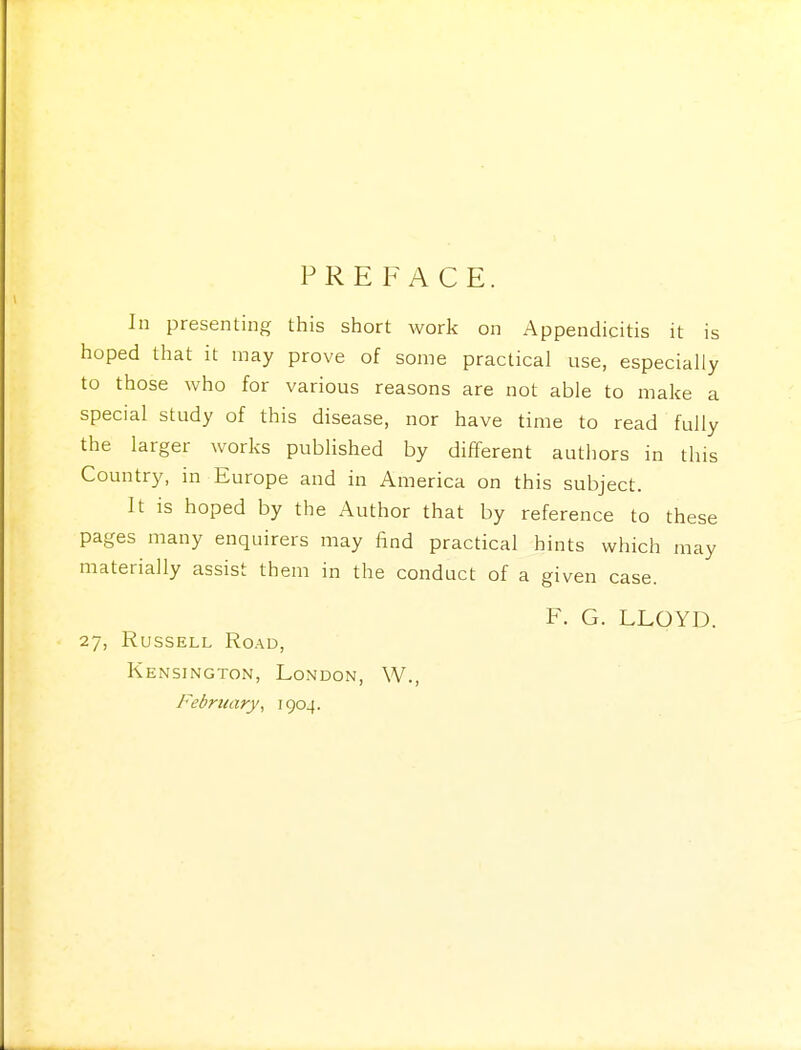 PREFACE. In presenting this short work on Appendicitis it is hoped that it may prove of some practical use, especially to those who for various reasons are not able to make a special study of this disease, nor have time to read fully the larger works published by different authors in this Country, in Europe and in America on this subject. It is hoped by the Author that by reference to these pages many enquirers may find practical hints which may materially assist them in the conduct of a given case. F. G. LLOYD. 27, Russell Road, Kensington, London, W., February, 1904.