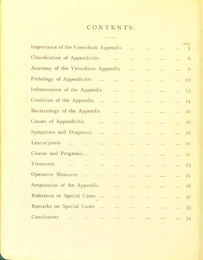 CONTENTS Importance of the Vermiform Appendix Classification of Appendicitis Anatomy of the Vermiform Appendix Pathology of Appendicitis Inflammation of the Appendix Condition of the Appendix Bacteriology of the Appendix Causes of Appendicitis Symptoms and Diagnosis Leucocytosis Course and Prognosis... ... . . Treatment ... ... Operative Measures Amputation of the Appendix Reference to Special Cases ... Remarks on Special Cases ... Conclusions