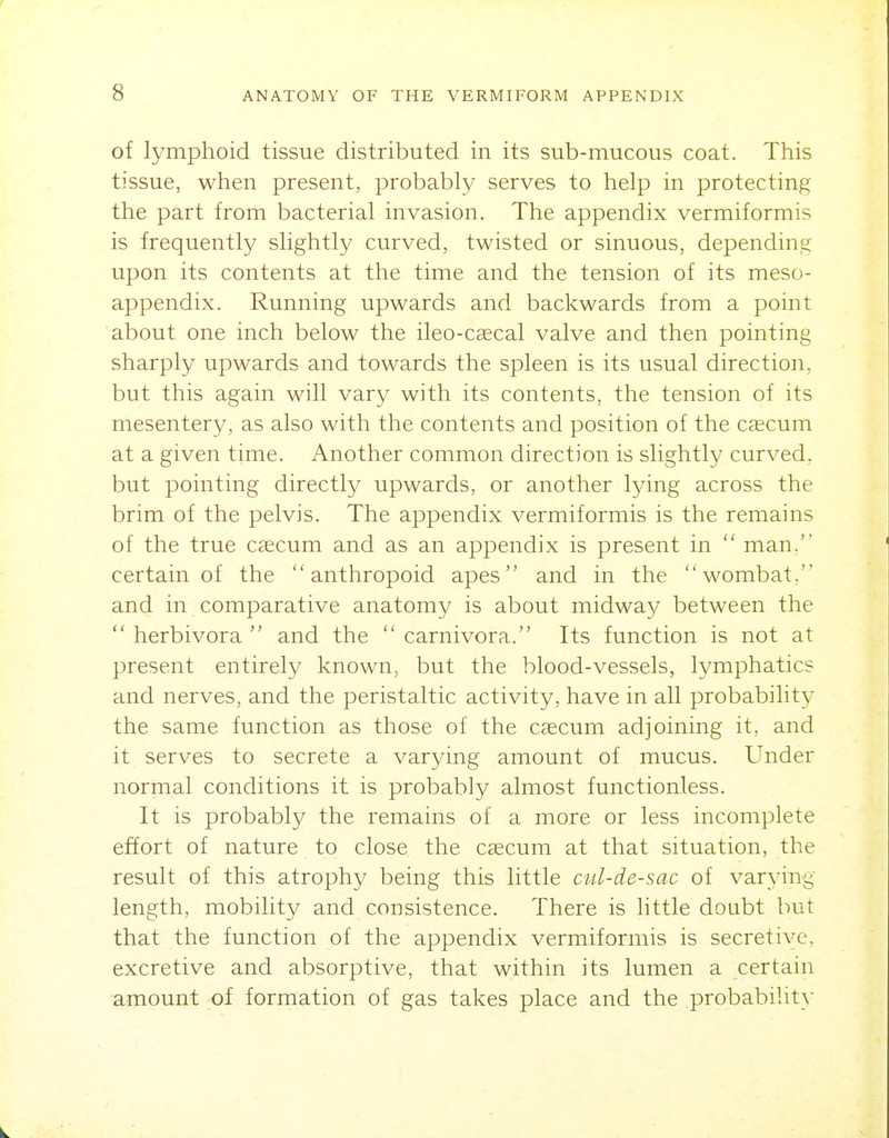 of lymphoid tissue distributed in its sub-mucous coat. This tissue, when present, probably serves to help in protecting the part from bacterial invasion. The appendix vermiformis is frequently slightly curved, twisted or sinuous, depending upon its contents at the time and the tension of its meso- appendix. Running upwards and backwards from a point about one inch below the ileo-CcCcal valve and then pointing sharply upwards and towards the spleen is its usual direction, but this again will vary with its contents, the tension of its mesentery, as also with the contents and position of the Ccecum at a given time. Another common direction is slightly curved, but pointing directly upwards, or another lying across the brim of the pelvis. The appendix vermiformis is the remains of the true caecum and as an appendix is present in  man. certain of the anthropoid apes and in the wombat. and in comparative anatom}' is about midway between the  herbivora  and the  carnivora. Its function is not at present entirely known, but the blood-vessels, lymphatics and nerves, and the peristaltic activity, have in all probability the same function as those of the caecum adjoining it, and it serves to secrete a varying amount of mucus. Under normal conditions it is probably almost functionless. It is probably the remains of a more or less incomplete effort of nature to close the caecum at that situation, the result of this atrophy being this little cul-de-sac of varying length, mobility and consistence. There is little doubt but that the function of the appendix vermiformis is secretive, excretive and absorptive, that within its lumen a certain amount of formation of gas takes place and the probability