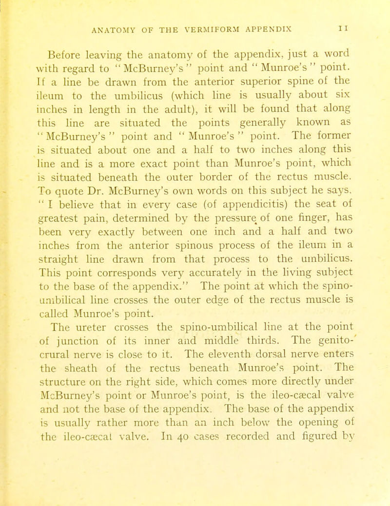 Before leaving the anatomy of the appendix, just a word with regard to  McBurnej^'s  point and  Munroe's  point. If a Hne be drawn from the anterior superior spine of the ileum to the umbilicus (which line is usually about six inches in length in the adult), it will be found that along this line are situated the points generally known as  McBurney's  point and Munroe's point. The former is situated about one and a half to two inches along this line and is a more exact point than Munroe's point, which is situated beneath the outer border of the rectus muscle. To quote Dr. McBurney's own words on this subject he says.  I beheve that in every case (of appendicitis) the seat of greatest pain, determined by the pressure of one finger, has been very exactly between one inch and a half and two inches from the anterior spinous process of the ileum in a straight line drawn from that process to the umbilicus. This point corresponds very accurately in the living subject to the base of the appendix. The point at which the spino- unibilical line crosses the outer edge of the rectus muscle is called Munroe's point. The ureter crosses the spino-umbilical line at the point of junction of its inner and middle thirds. The genito-' crural nerve is close to it. The eleventh dorsal nerve enters the sheath of the rectus beneath Munroe's point. The structure on the right side, which comes more directly under McBurney's point or Munroe's point, is the ileo-caecal valve and not the base of the appendix. The base of the appendix is usually rather more than an inch below the opening of the ileo-ceecal valve. In 40 cases recorded and figured by