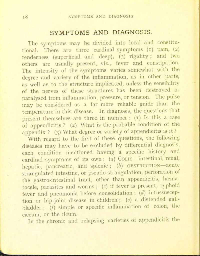 SYMPTOMS AND DIAGNOSIS. The symptoms may be divided into local and constitu- tional. There are three cardinal symptoms (i) pain, (2) tenderness (superficial and deep), (3) rigidity ; and two others are usually present, viz., fever and constipation. The intensity of the symptoms varies somewhat with the degree and variety of the inflammation, as in other parts, as well as to the structure implicated, unless the sensibihty of the nerves of these structures has been destroyed or paralysed from inflammation, pressure, or tension. The pulse may be considered as a far more reliable guide than the temperature in this disease. In diagnosis, the questions that present themselves are three in number : (i) Is this a case of appendicitis ? (2) What is the probable condition of the appendix ? (3) What degree or variety of appendicitis is it ? With regard to the first of these questions, the following diseases may have to be excluded by differential diagnosis, each condition mentioned having a specific history and cardinal symptoms of its own : {a) Colic—intestinal, renal, hepatic, pancreatic, and splenic ; (b) obstruction—acute strangvdated intestine, or pseudo-strangulation, perforation of the gastro-intestinal tract, other than appendicitis, hema- tocele, parasites and worms ; (c) if fever is present, typhoid fever and pneumonia before consolidation ; (d) intussuscep- tion or hip-joint disease in children ; {e) a distended gall- bladder ; (/) simple or specific inflammation of colon, the caecum, or the ileum. In the chronic and relapsing varieties of appendicitis the