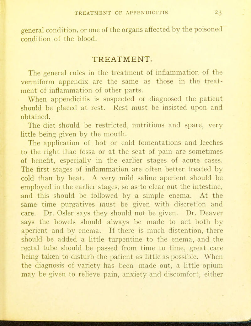 general condition, or one of the organs affected by the poisoned condition of the blood. TREATMENT. The general rules in the treatment of inflammation of the vermiform appendix are the same as those in the treat- ment of inflammation of other parts. When appendicitis is suspected or diagnosed the patient should be placed at rest. Rest must be insisted upon and obtained. The diet should be restricted, nutritious and spare, very little being given by the mouth. The application of hot or cold fomentations and leeches to the right iliac fossa or at the seat of pain are sometimes of benefit, especially in the earlier stages of acute cases. The first stages of inflammation are often better treated by cold than by heat. A very mild saline aperient should be employed in the earlier stages, so as to clear out the intestine, and this should be followed by a simple enema. At the same time purgatives must be given with discretion and care. Dr. Osier says they should not be given. Dr. Deaver says the bowels should always be made to act both by aperient and by enema. If there is much distention, there should be added a little turpentine to the enema, and the rectal tube should be passed from time to time, gixat care being taken to disturb the patient as little as possible. When the diagnosis of variety has been made out, a little opium may be given to relieve pain, an.xiety and discomfort, either