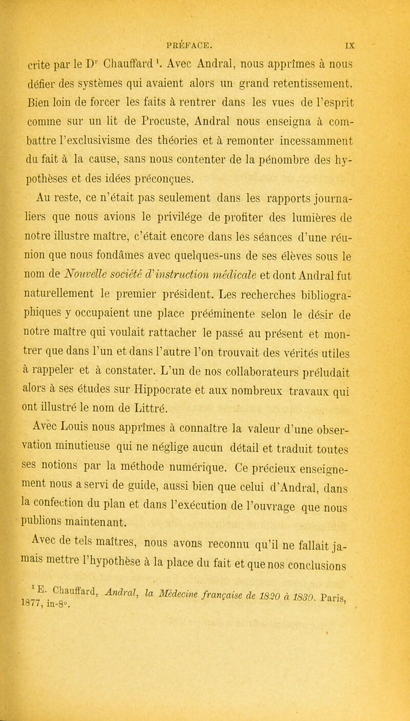 crite par le D1' Chauffard Avec Andral, nous apprîmes à nous défier des systèmes qui avaient alors un grand retentissement. Bien loin de forcer les faits à rentrer dans les vues de l’esprit comme sur un lit de Procuste, Andral nous enseigna à com- battre l’exclusivisme des théories et à remonter incessamment du fait cà la cause, sans nous contenter de la pénombre des hy- pothèses et des idées préconçues. Au reste, ce n’était pas seulement dans les rapports journa- liers que nous avions le privilège de profiter des lumières de notre illustre maître, c’était encore dans les séances d’une réu- nion que nous fondâmes avec quelques-uns de ses élèves sous le nom de Nouvelle société d'instruction médicale et dont Andral fut naturellement le premier président. Les recherches bibliogra- phiques y occupaient une place prééminente selon le désir de notre maître qui voulait rattacher le passé au présent et mon- trer que dans l’un et dans l’autre l’on trouvait des vérités utiles à rappeler et à constater. L’un de nos collaborateurs préludait alors à ses études sur Hippocrate et aux nombreux travaux qui ont illustré le nom de Littré. Avec Louis nous apprîmes à connaître la valeur d’une obser- vation minutieuse qui ne néglige aucun détail et traduit toutes ses notions par la méthode numérique. Ce précieux enseigne- ment nous a servi de guide, aussi bien que celui d’Andral, dans la confection du plan et dans l’exécution de l’ouvrage que nous publions maintenant. Avec de tels maîtres, nous avons reconnu qu’il ne fallait ja- mais mettre l’hypothèse à la place du fait et que nos conclusions E. Chauffard, Andral, la Médecine française de 1820 à 1830 Paris 18/7, in-8°. ’