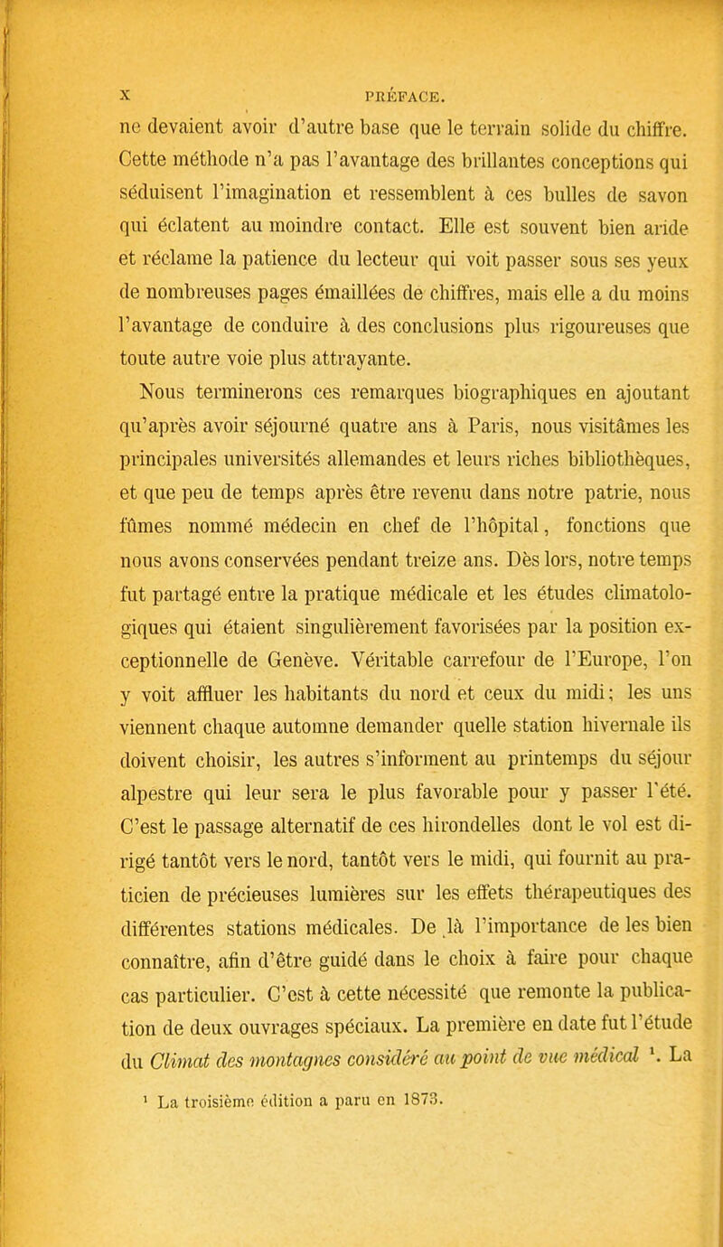 ne devaient avoir d’autre base que le terrain solide du chiffre. Cette méthode n’a pas l’avantage des brillantes conceptions qui séduisent l’imagination et ressemblent à ces bulles de savon qui éclatent au moindre contact. Elle est souvent bien aride et réclame la patience du lecteur qui voit passer sous ses yeux de nombreuses pages émaillées de chiffres, mais elle a du moins l’avantage de conduire à des conclusions plus rigoureuses que toute autre voie plus attrayante. Nous terminerons ces remarques biographiques en ajoutant qu’après avoir séjourné quatre ans à Paris, nous visitâmes les principales universités allemandes et leurs riches bibliothèques, et que peu de temps après être revenu dans notre patrie, nous fûmes nommé médecin en chef de l’hôpital, fonctions que nous avons conservées pendant treize ans. Dès lors, notre temps fut partagé entre la pratique médicale et les études climatolo- giques qui étaient singulièrement favorisées par la position ex- ceptionnelle de Genève. Véritable carrefour de l’Europe, l’on y voit affluer les habitants du nord et ceux du midi ; les uns viennent chaque automne demander quelle station hivernale ils doivent choisir, les autres s’informent au printemps du séjour alpestre qui leur sera le plus favorable pour y passer l'été. C’est le passage alternatif de ces hirondelles dont le vol est di- rigé tantôt vers le nord, tantôt vers le midi, qui fournit au pra- ticien de précieuses lumières sur les effets thérapeutiques des différentes stations médicales. De là l’importance de les bien connaître, afin d’être guidé dans le choix à faire pour chaque cas particulier. C’est à cette nécessité que remonte la publica- tion de deux ouvrages spéciaux. La première en date fut l’étude du Climat des montagnes considéré au point de vue médical *. La 1 La troisième édition a paru en 1873.