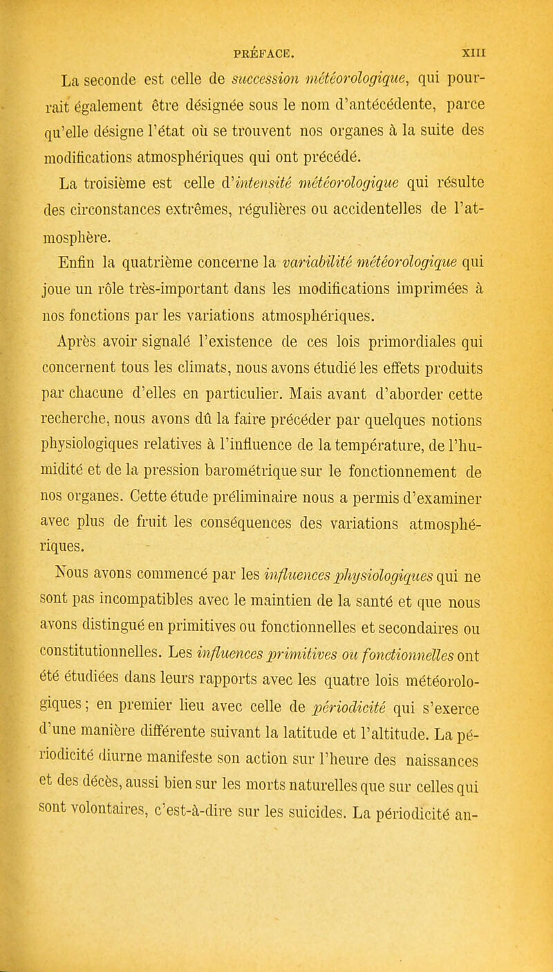 La seconde est celle de succession météorologique, qui pour- rait également être désignée sous le nom d’antécédente, parce qu’elle désigne l’état où se trouvent nos organes à la suite des modifications atmosphériques qui ont précédé. La troisième est celle d’intensité météorologique qui résulte des circonstances extrêmes, régulières ou accidentelles de l’at- mosphère. Enfin la quatrième concerne la variabilité météorologique qui joue un rôle très-important dans les modifications imprimées à nos fonctions par les variations atmosphériques. Après avoir signalé l’existence de ces lois primordiales qui concernent tous les climats, nous avons étudié les effets produits par chacune d’elles en particulier. Mais avant d’aborder cette recherche, nous avons dû la faire précéder par quelques notions physiologiques relatives à l’influence de la température, de l’hu- midité et de la pression barométrique sur le fonctionnement de nos organes. Cette étude préliminaire nous a permis d’examiner avec plus de fruit les conséquences des variations atmosphé- riques. Nous avons commencé par les influences physiologiques qui ne sont pas incompatibles avec le maintien de la santé et que nous avons distingué en primitives ou fonctionnelles et secondaires ou constitutionnelles. Les influences primitives ou fonctionnelles ont été étudiées dans leurs rapports avec les quatre lois météorolo- giques ; en premier lieu avec celle de périodicité qui s’exerce d’une manière différente suivant la latitude et l’altitude. La pé- riodicité diurne manifeste son action sur l’heure des naissances et des décès, aussi bien sur les morts naturelles que sur celles qui sont volontaires, c'est-à-dire sur les suicides. La périodicité an-