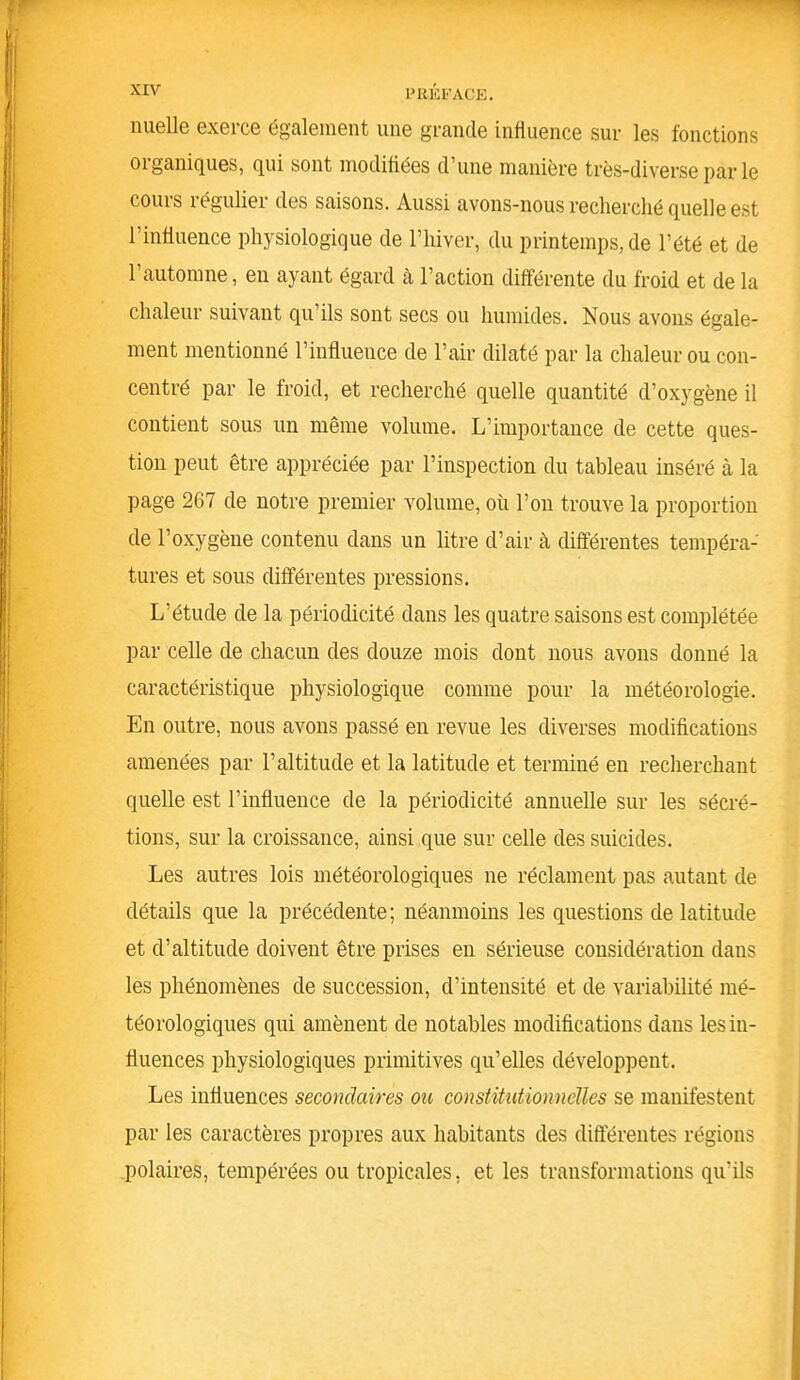 mielle exerce également une grande influence sur les fonctions organiques, qui sont modifiées d’une manière très-diverse par le cours régulier des saisons. Aussi avons-nous recherché quelle est l’influence physiologique de l’hiver, du printemps, de l’été et de l’automne, en ayant égard cà l’action différente du froid et de la chaleur suivant qu’ils sont secs ou humides. Nous avons égale- ment mentionné l’influence de l’air dilaté par la chaleur ou con- centré par le froid, et recherché quelle quantité d’oxygène il contient sous un même volume. L’importance de cette ques- tion peut être appréciée par l’inspection du tableau inséré à la page 267 de notre premier volume, où l’on trouve la proportion de l’oxygène contenu dans un litre d’air à différentes tempéra- tures et sous différentes pressions. L’étude de la périodicité dans les quatre saisons est complétée par celle de chacun des douze mois dont nous avons donné la caractéristique physiologique comme pour la météorologie. En outre, nous avons passé en revue les diverses modifications amenées par l’altitude et la latitude et terminé en recherchant quelle est l’influence de la périodicité annuelle sur les sécré- tions, sur la croissance, ainsi que sur celle des suicides. Les autres lois météorologiques ne réclament pas autant de détails que la précédente; néanmoins les questions de latitude et d’altitude doivent être prises en sérieuse considération dans les phénomènes de succession, d’intensité et de variabilité mé- téorologiques qui amènent de notables modifications dans les in- fluences physiologiques primitives qu’elles développent. Les influences secondaires on constitutionnelles se manifestent par les caractères propres aux habitants des differentes régions polaires, tempérées ou tropicales, et les transformations qu'ils