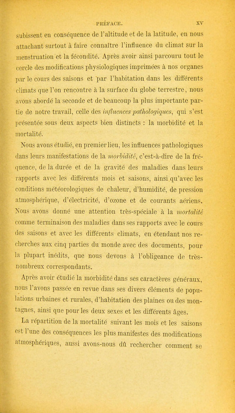 subissent en conséquence de l’altitude et de la latitude, en nous attachant surtout à faire connaître l’influence du climat sur la menstruation et la fécondité. Après avoir ainsi parcouru tout le cercle des modifications physiologiques imprimées à nos organes par le cours des saisons et par l’habitation dans les différents climats que l’on rencontre à la surface du globe terrestre, nous avons abordé la seconde et de beaucoup la plus importante par- tie de notre travail, celle des influences pathologiques, qui s’est présentée sous deux aspects bien distincts : la morbidité et la mortalité. Nous avons étudié, en premier lieu, les influences pathologiques dans leurs manifestations de la morbidité, c’est-à-dire de la fré- quence, de la durée et de la gravité des maladies dans leurs rapports avec les différents mois et saisons, ainsi qu’avec les conditions météorologiques de chaleur, d’humidité, de pression atmosphérique, d’électricité, d’ozone et de courants aériens. Nous avons donné une attention très-spéciale à la mortalité comme terminaison des maladies dans ses rapports avec le cours des saisons et avec les différents climats, en étendant nos re- cherches aux cinq parties du monde avec des documents, pour la plupart inédits, que nous devons à l’obligeance de très- nombreux correspondants. Après avoir étudié la morbidité dans ses caractères généraux, nous l’avons passée en revue dans ses divers éléments de popu- lations urbaines et rurales, d’habitation des plaines ou des mon- tagnes, ainsi que pour les deux sexes et les différents âges. La répartition de la mortalité suivant les mois et les saisons est l’une des conséquences les plus manifestes des modifications atmosphériques, aussi avons-nous dû rechercher comment se