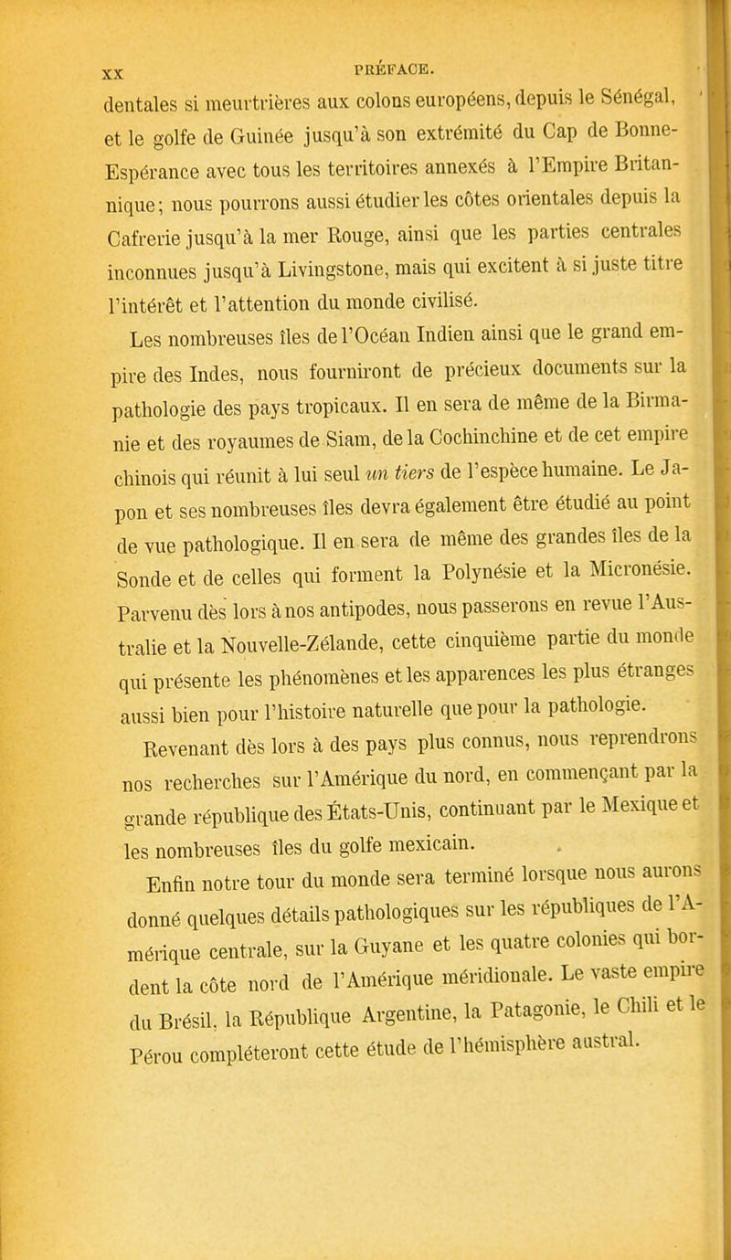 dentales si meurtrières aux colons européens, depuis le Sénégal, et le golfe de Guinée jusqu’à son extrémité du Cap de Bonne- Espérance avec tous les territoires annexés à l’Empire Britan- nique; nous pourrons aussi étudier les côtes orientales depuis la Cafrerie jusqu’à la mer Rouge, ainsi que les parties centrales inconnues jusqu’à Livingstone, mais qui excitent a si juste titie l’intérêt et l’attention du monde civilisé. Les nombreuses îles de l’Océan Indien ainsi que le grand em- pire des Indes, nous fourniront de précieux documents sur la pathologie des pays tropicaux. Il en sera de même de la Birma- nie et des royaumes de Siam, delà Cochinchine et de cet empiie chinois qui réunit à lui seul un tiers de l’espèce humaine. Le Ja- pon et ses nombreuses îles devra également être étudié au point de vue pathologique. Il en sera de même des grandes îles de la Sonde et de celles qui forment la Polynésie et la Micronésie. Parvenu dès lors à nos antipodes, nous passerons en revue l’Aus- tralie et la Nouvelle-Zélande, cette cinquième partie du monde qui présente les phénomènes et les apparences les plus étranges aussi bien pour l’histoire naturelle que pour la pathologie. Revenant dès lors à des pays plus connus, nous reprendrons nos recherches sur l’Amérique du nord, en commençant par la grande république des États-Unis, continuant par le Mexique et les nombreuses îles du golfe mexicain. Enfin notre tour du monde sera terminé lorsque nous aurons donné quelques détails pathologiques sur les républiques de l’A- mérique centrale, sur la Guyane et les quatre colonies qui bor- dent la côte nord de l’Amérique méridionale. Le vaste empire du Brésil, la République Argentine, la Patagonie, le Chili et le Pérou compléteront cette étude de l’hémisphère austral.