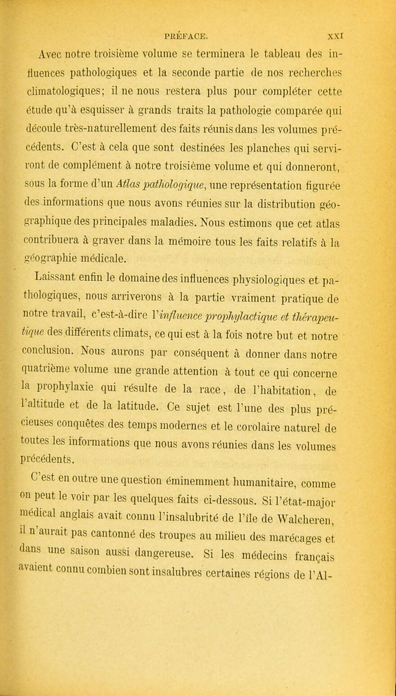 Avec notre troisième volume se terminera le tableau des in- fluences pathologiques et la seconde partie de nos recherches climatologiques; il ne nous restera plus pour compléter cette étude qu’cà esquisser à grands traits la pathologie comparée qui découle très-naturellement des faits réunis dans les volumes pré- cédents. C’est à cela que sont destinées les planches qui servi- ront de complément à notre troisième volume et qui donneront, sous la forme d’un Atlas pathologique, une représentation figurée des informations que nous avons réunies sur la distribution géo- graphique des principales maladies. Nous estimons que cet atlas contribuera à graver dans la mémoire tous les faits relatifs à la géographie médicale. Laissant enfin le domaine des influences physiologiques et pa- thologiques, nous arriverons à la partie vraiment pratique de notre travail, c’est-à-dire l’influence prophylactique et thérapeu- tique des différents climats, ce qui est à la fois notre but et notre conclusion. Nous aurons par conséquent à donner dans notre quatrième volume une grande attention à tout ce qui concerne la prophylaxie qui résulte de la race, de l’habitation, de l’altitude et de la latitude. Ce sujet est l’une des plus pré- cieuses conquêtes des temps modernes et le corolaire naturel de toutes les informations que nous avons réunies dans les volumes précédents. C est en outre une question éminemment humanitaire, comme on peut le voir par les quelques faits ci-dessous. Si l’état-major médical anglais avait connu l’insalubrité de l’ile de Walcheren, il n aurait pas cantonné des troupes au milieu des marécages et dans une saison aussi dangereuse. Si les médecins français avaient connu combien sont insalubres certaines régions de LAI-