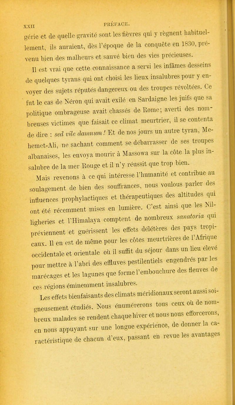 gène et de quelle gravité sont les fièvres qui y régnent habituel- lement, ils auraient, dès l’époque de la conquête en 1830, pré- venu bien des malheurs et sauvé bien des vies précieuses. Il est vrai que cette connaissance a servi les infâmes desseins de quelques tyrans qui ont choisi les lieux insalubres pour y en- voyer des sujets réputés dangereux ou des troupes révoltées. Ce fut le cas de Néron qui avait exilé en Sardaigne les juifs que sa politique ombrageuse avait chassés de Rome; averti des nom- breuses victimes que faisait ce climat meurtrier, il se contenta de dire : secl vile damnum! Et de nos jours un autre tyran, Me- hemet-Aü, ne sachant comment se débarrasser de ses troupes albanaises, les envoya mourir à Massowa sur la côte la plus in- salubre de la mer Rouge et il n’y réussit que trop bien. Mais revenons à ce qui intéresse l’humanité et contribue au soulagement de bien des souffrances, nous voulons parler des influences prophylactiques et thérapeutiques des altitudes qui ont été récemment mises en lumière. C’est ainsi que les Ni - liglieries et l’Himalaya comptent de nombreux sanatona qui préviennent et guérissent les effets délétères des pays tropi- caux 11 en est de même pour les côtes meurtrières de 1 Afrique occidentale et orientale où il suffit du séjour dans un heu éleve pour mettre à l’abri des effluves pestilentiels engendres pai les marécages et les lagunes que forme l’embouchure des fleuves c e ces régions éminemment insalubres. Les effets bienfaisants (les climats méridionaux seront aussi soi- gneusement étudiés. Nous énumérerons tous ceux où de nom- breux malades se rendent chaque hiver et nous nous efforcerons, en nous appuyant sur une longue expérience, de donner la ca- ractéristique de chacun d'eux, passant en revue les avantages