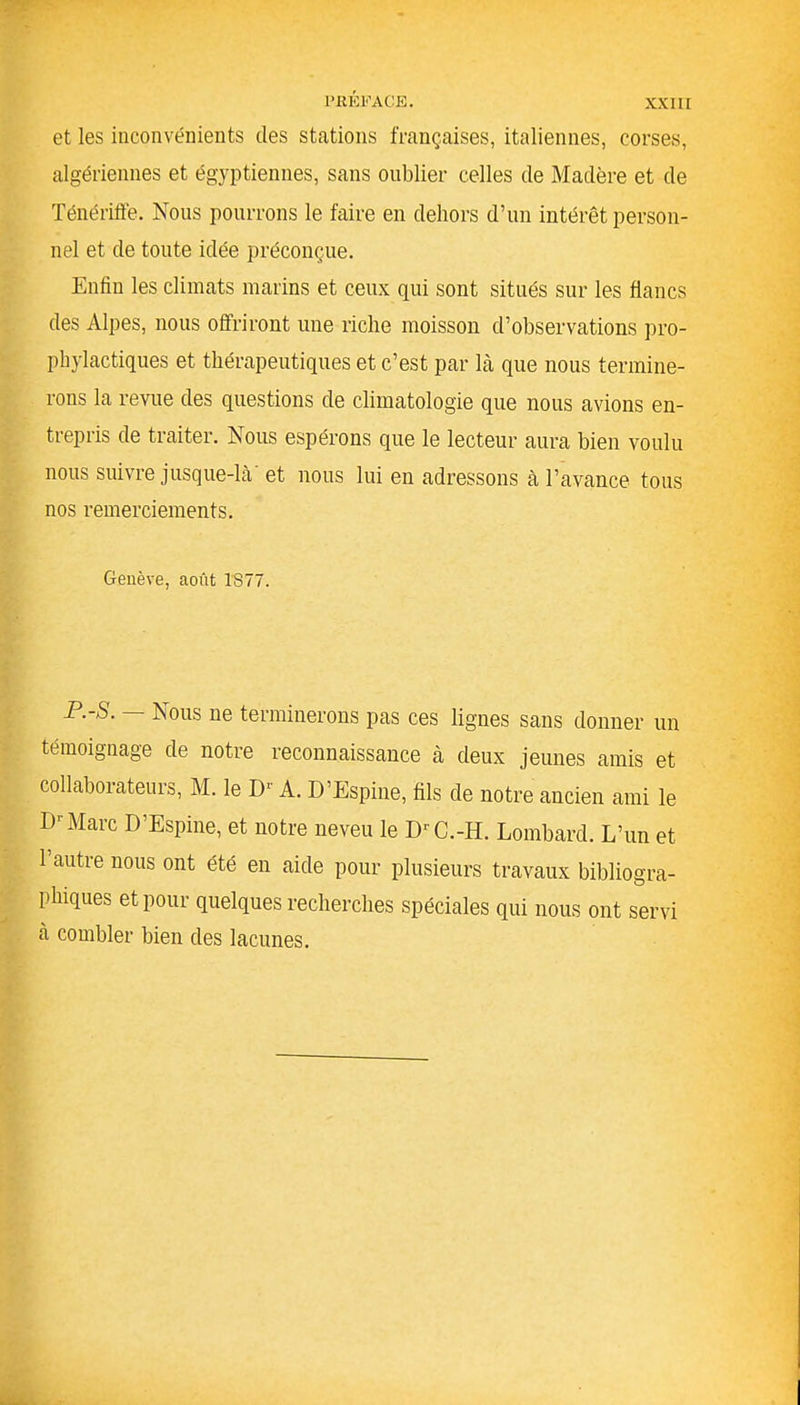 et les inconvénients des stations françaises, italiennes, corses, algériennes et égyptiennes, sans oublier celles de Madère et de Ténériffe. Nous pourrons le faire en dehors d’un intérêt person- nel et de toute idée préconçue. Enfin les climats marins et ceux qui sont situés sur les flancs des Alpes, nous offriront une riche moisson d’observations pro- phylactiques et thérapeutiques et c’est par là que nous termine- rons la revue des questions de climatologie que nous avions en- trepris de traiter. ^Nous espérons que le lecteur aura bien voulu nous suivre jusque-là' et nous lui en adressons à l’avance tous nos remerciements. Genève, août 1877. P.-S. Nous ne terminerons pas ces lignes sans donner un témoignage de notre reconnaissance à deux jeunes amis et collaborateurs, M. le I)1 A. D’Espine, fils de notre ancien ami le 13r Marc D’Espine, et notre neveu le DrC.-H. Lombard. L’un et 1 autre nous ont été en aide pour plusieurs travaux bibliogra- phiques et pour quelques recherches spéciales qui nous ont servi à combler bien des lacunes.