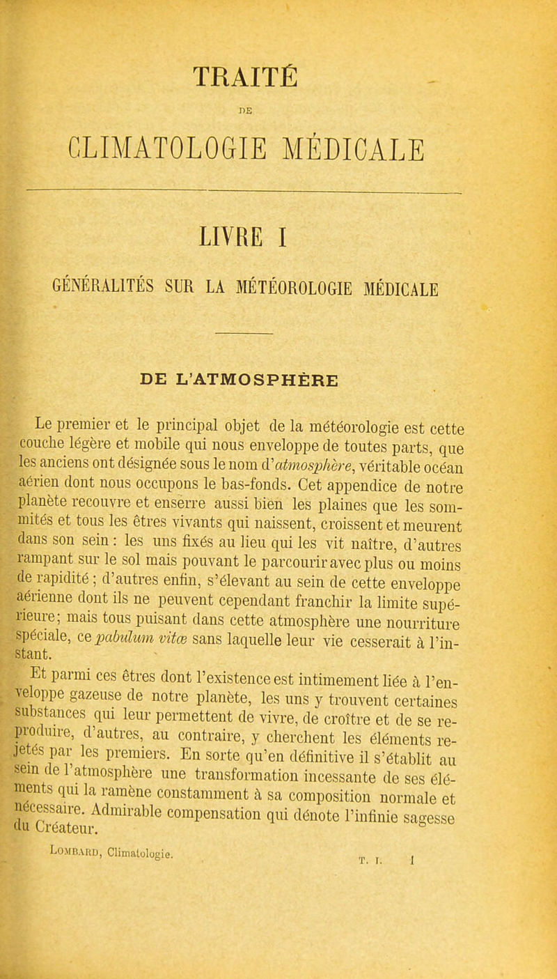 TRAITÉ DE CLIMATOLOGIE MÉDICALE LIVRE I GÉNÉRALITÉS SLR LA MÉTÉOROLOGIE MÉDICALE DE L’ATMOSPHÈRE Le premier et le principal objet de la météorologie est cette couche légère et mobile qui nous enveloppe de toutes parts, que les anciens ont désignée sous le nom à.'atmosphère, véritable océan aérien dont nous occupons le bas-fonds. Cet appendice de notre planète recouvre et enserre aussi bien les plaines que les som- mités et tous les êtres vivants qui naissent, croissent et meurent dans son sein : les uns fixés au lieu qui les vit naître, d’autres rampant sur le sol mais pouvant le parcourir avec plus ou moins de rapidité ; d’autres enfin, s’élevant au sein de cette enveloppe aérienne dont ils ne peuvent cependant franchir la limite supé- rieure ; mais tous puisant dans cette atmosphère une nourriture spéciale, ce pabulum vitœ sans laquelle leur vie cesserait à l’in- stant. t Et parmi ces êtres dont l’existence est intimement liée à l’en- veloppe gazeuse de notre planète, les uns y trouvent certaines substances qui leur permettent de vivre, de croître et de se re- produire, d’autres, au contraire, y cherchent les éléments re- Je. par les premiers. En sorte qu’en définitive il s’établit au sem de l’atmosphère une transformation incessante de ses élé- ments qui la ramène constamment à sa composition normale et rSÏÏZ;“le COmpensation Glü dénote l’infinie sagesse Lombard, Climatologie. .