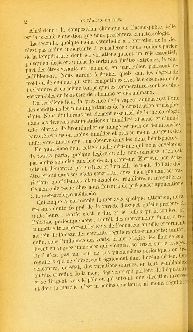 Ainsi donc : la composition chimique de Vatmosphère, telle est la première question que nous présentera la météorologie. La seconde, quoique moins essentielle à l’entretien de la vie, n’est pas moins importante à considérer : nous voulons parler de la température dont les variations jouent un rôle essent , puisqu’en deçà et au delà de certaines limites extrêmes, la p u- part des êtres vivants et l’homme, en particuher périssent in- failliblement. Nous aurons à étudier quels sont les degié, froid ou de chaleur qui sont compatibles avec la conservation de l’existence et en même temps quelles températures sont les p convenables au bien-être de l’homme et des animaux. En troisième lieu, la présence de la vapeur aqueuse est 1 u des conditions les plus importantes de la constitution atmosp - rique Nous étudierons cet élément essentiel de la météorologie dans ses diverses manifestations d’humidité absolue et d humi- ttévZZ de brouillard et de nuage, et nous en déduirons e caractères plus ou moins humides et plus ou moins nuageux des différents climats que l’on observe dans les deux hémispheies. E^Sme lieu, cette couche aérienne qui nous enveloppe députés parts, quelque légère qu’elle »ous=’ “ «5* Ce gem-e de recherches nous fournira de précieuses applications * ™r avec quelque attention, aura »Sr.SâK£! rencontre, en effet, des variaionsUm é » <- **«•■> * !* t”;*• :S ïïfïi. !»«•« îsîïsrMi-S'—:-—■«**