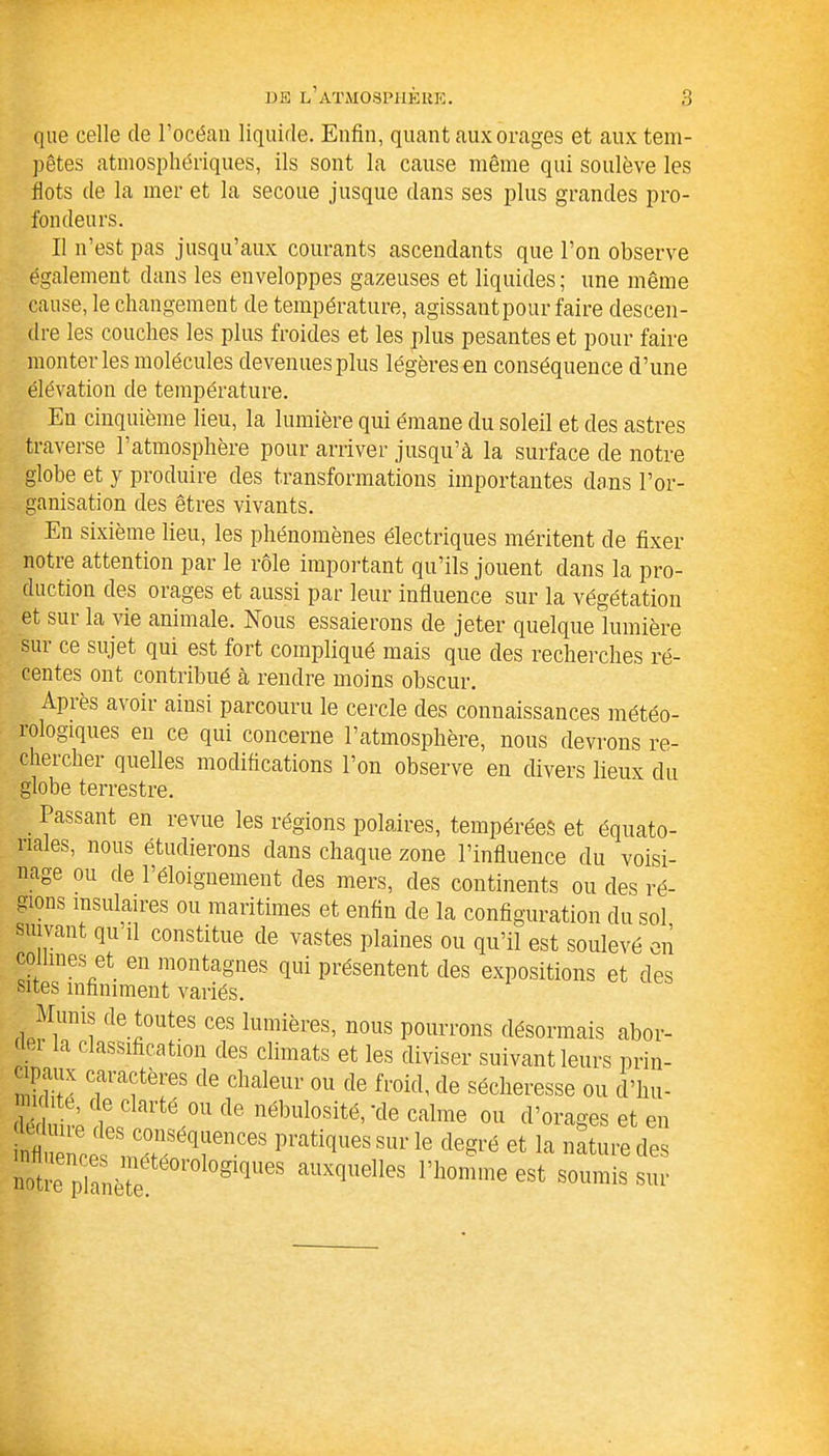 que celle de l’océan liquide. Enfin, quant aux orages et aux tem- pêtes atmosphériques, ils sont la cause même qui soulève les dots de la mer et la secoue jusque dans ses plus grandes pro- fondeurs. Il n’est pas jusqu’aux courants ascendants que l’on observe également dans les enveloppes gazeuses et liquides; une même cause, le changement de température, agissant pour faire descen- dre les couches les plus froides et les plus pesantes et pour faire monter les molécules devenues plus légères en conséquence d’une élévation de température. En cinquième lieu, la lumière qui émane du soleil et des astres traverse l’atmosphère pour arriver jusqu’à la surface de notre globe et y produire des transformations importantes dans l’or- ganisation des êtres vivants. En sixième lieu, les phénomènes électriques méritent de fixer notre attention par le rôle important qu’ils jouent dans la pro- duction des orages et aussi par leur influence sur la végétation et sur la vie animale. Nous essaierons de jeter quelque lumière sui ce sujet qui est fort compliqué mais que des recherches ré- centes ont contribué à rendre moins obscur. Apiès avoir ainsi parcouru le cercle des connaissances météo- îologiques en ce qui concerne l’atmosphère, nous devrons re- chercher quelles modifications l’on observe en divers lieux du globe terrestre. Passant en revue les régions polaires, tempérées et équato- riales, nous étudierons dans chaque zone l’influence du voisi- nage ou de l’éloignement des mers, des continents ou des ré- gions insulaires ou maritimes et enfin de la configuration du sol suivant qu’il constitue de vastes plaines ou qu’il est soulevé en collines et en montagnes qui présentent des expositions et des sites infiniment variés. Mmus de toutes ces lumières, nous pourrons désormais abor- ' a c assification des climats et les diviser suivant leurs prin- ipaux caractères de chaleur ou de froid, de sécheresse ou d’hu- ite, de clarté ou de nébulosité, ’de calme ou d’orages et en infl ,enere,emXïqr'’“S pratiques 8ur le deSré la nature des notre pTanëTe 81111168 auxt|elles '’ll0mme est soumis sur