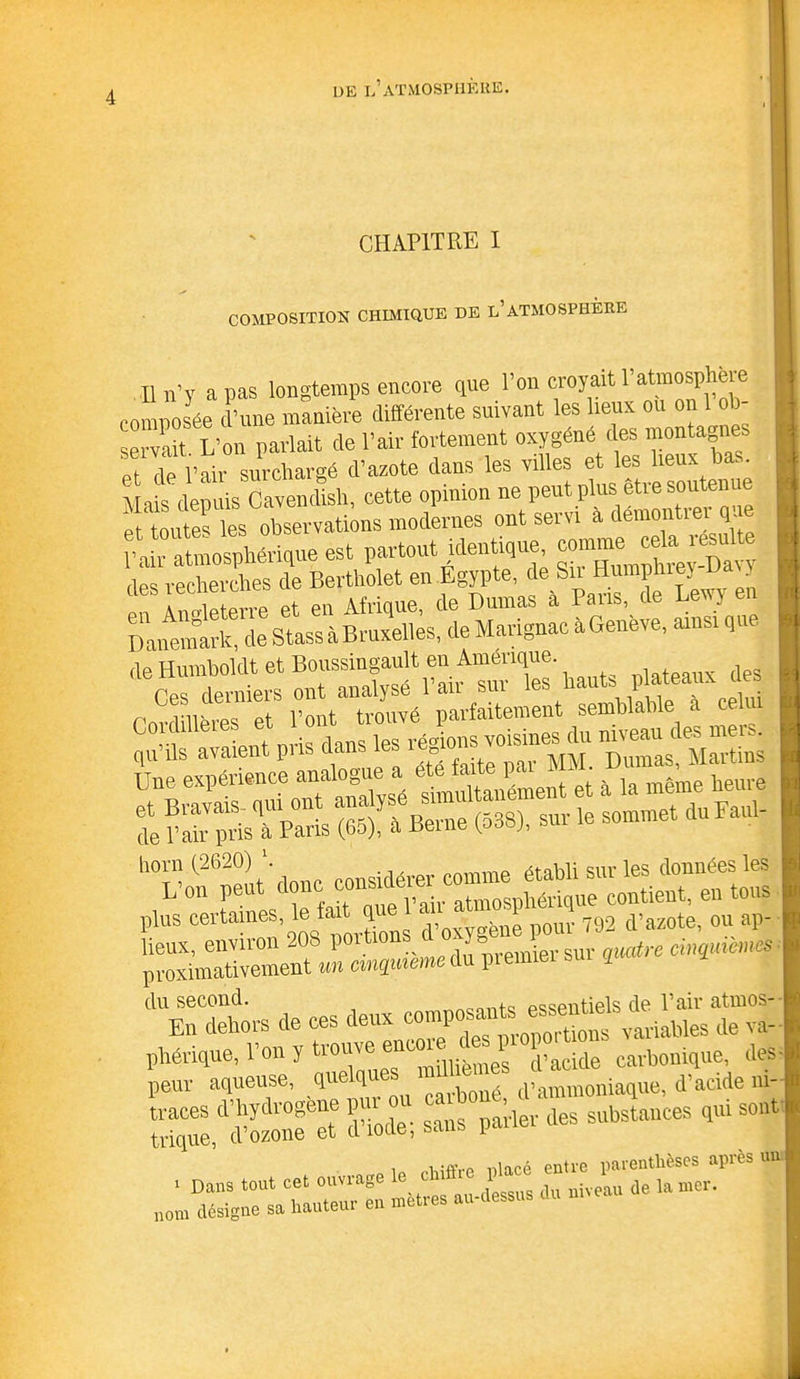 CHAPITRE I COMPOSITION CHIMIQUE DE l’ATMOSPHERE Il n’y a pas longtemps encore que l’on croyait T atmosphère composée d’une manière différente suivant les lieux ou on 1 ob- servait L’on parlait de l’air fortement oxygène des montagnes et de l’air surchargé d’azote dans les villes et les lieux bas. AHis depuis Cavendish, cette opinion ne peut plus être soutenue ÆXUns modernes ont servi à démontrer que l’air atmosphérique est partout identique « cela^esu e tins recherches de Bertholet en Egypte, de Su Humphrey ua oKlrre et en Afrique, de Dumas à Pans, de Lewy en Danemark, de Stass àBruxelles, de Marignac à Geneve, ainsi que de Humboldt et Boussingault en Amérique. r “:r cemi qu’ils avaient pris dans les SS&as lieux, environ 20S poi tio J l ier sur quatre cinquièmes proximativement un cinquième du pi erniei I du second. „noa_t<5 essentiels de l’air atmos- En dehors de ces variables de va- phénque, l’on y trouvé e (1,acide carbonique, des