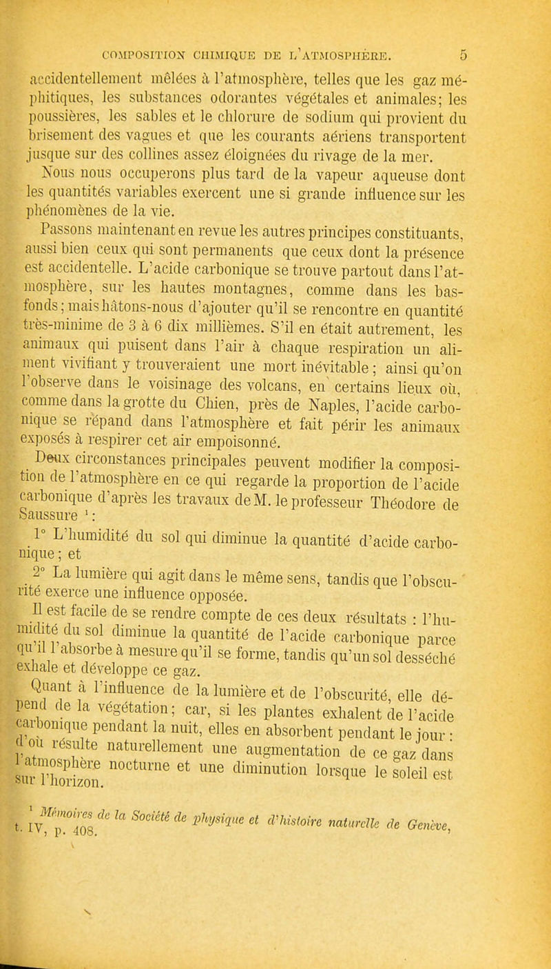 accidentellement mêlées à l’atmosphère, telles que les gaz mé- phitiques, les substances odorantes végétales et animales; les poussières, les sables et le chlorure de sodium qui provient du brisement des vagues et que les courants aériens transportent jusque sur des collines assez éloignées du rivage de la mer. Nous nous occuperons plus tard de la vapeur aqueuse dont les quantités variables exercent une si grande influence sur les phénomènes de la vie. Passons maintenant en revue les autres principes constituants, aussi bien ceux qui sont permanents que ceux dont la présence est accidentelle. L’acide carbonique se trouve partout dans l’at- mosphère, sur les hautes montagnes, comme dans les bas- fonds; mais hâtons-nous d’ajouter qu’il se rencontre en quantité très-minime de 3 à 6 dix millièmes. S’il en était autrement, les animaux qui puisent dans l’air à chaque respiration un ali- ment vivifiant y trouveraient une mort inévitable ; ainsi qu’on l’observe dans le voisinage des volcans, en certains lieux où, comme dans la grotte du Chien, près de Naples, l’acide carbo- nique se répand dans l’atmosphère et fait périr les animaux exposés à respirer cet air empoisonné. Deux circonstances principales peuvent modifier la composi- tion de l’atmosphère en ce qm regarde la proportion de l’acide carbonique d’après les travaux deM. le professeur Théodore de Saussure l: 1° L’humidité du sol qui diminue la quantité cl’acide carbo- nique; et 2° La lumière qui agit dans le même sens, tandis que l’obscu- rité exerce une influence opposée. Il est facile de se rendre compte de ces deux résultats • l’hu- nudité t u sol diminue la quantité de l’acide carbonique parce qu ‘11 absorbe a mesure qu'il se forme, tandis qu’un sol desséché exhale et développe ce gaz. Quant à l’influence de la lumière et de l’obscurité, elle dé- pend de la végétation; car, si les plantes exhalent de l’acide [carbonique pendant la nuit, elles en absorbent pendant le jour : ou resuite naturellement une augmentation de ce gaz dans sur i’h0P ieie noetuvne et une diminution lorsque le soleil est 1 Mémoires de t- IV, p. 408. la Société de Physique et d'histoire naturelle de Genève,