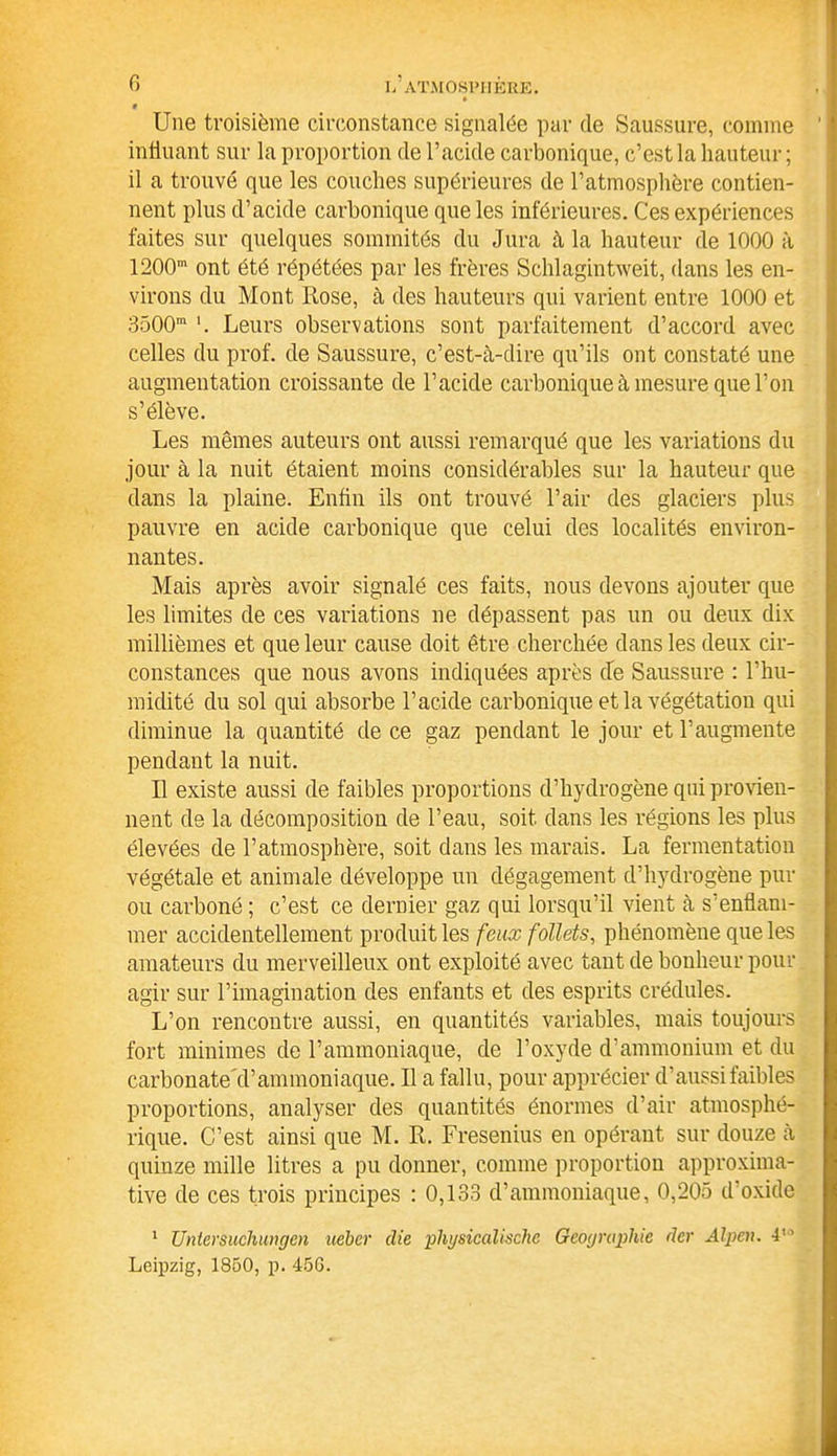 G 9 Une troisième circonstance signalée par de Saussure, comme influant sur la proportion de l’acide carbonique, c’est la hauteur ; il a trouvé que les couches supérieures de l’atmosphère contien- nent plus d’acide carbonique que les inférieures. Ces expériences faites sur quelques sommités du Jura à la hauteur de 1000 à 1200m ont été répétées par les frères Schlagintweit, dans les en- virons du Mont Rose, à des hauteurs qui varient entre 1000 et 3500m Leurs observations sont parfaitement d’accord avec celles du prof, de Saussure, c’est-à-dire qu’ils ont constaté une augmentation croissante de l’acide carbonique à mesure que l’on s’élève. Les mêmes auteurs ont aussi remarqué que les variations du jour à la nuit étaient moins considérables sur la hauteur que dans la plaine. Enfin ils ont trouvé l’air des glaciers plus pauvre en acide carbonique que celui des localités environ- nantes. Mais après avoir signalé ces faits, nous devons ajouter que les limites de ces variations ne dépassent pas un ou deux dix millièmes et que leur cause doit être cherchée dans les deux cir- constances que nous avons indiquées après cle Saussure : l’hu- midité du sol qui absorbe l’acide carbonique et la végétation qui diminue la quantité de ce gaz pendant le jour et l’augmente pendant la nuit. Il existe aussi de faibles proportions d’hydrogène qui provien- nent de la décomposition de l’eau, soit dans les régions les plus élevées de l’atmosphère, soit dans les marais. La fermentation végétale et animale développe un dégagement d’hydrogène pur ou carboné ; c’est ce dernier gaz qui lorsqu’il vient à s’enflam- mer accidentellement produit les feux follets, phénomène que les amateurs du merveilleux ont exploité avec tant de bonheur pour agir sur l’imagination des enfants et des esprits crédules. L’on rencontre aussi, en quantités variables, mais toujours fort minimes de l’ammoniaque, de l’oxyde d’ammonium et du carbonate cl’ammoniaque. Il a fallu, pour apprécier d’aussi faibles proportions, analyser des quantités énormes d’air atmosphé- rique. C’est ainsi que M. R. Fresenius en opérant sur douze à quinze mille litres a pu donner, comme proportion approxima- tive de ces trois principes : 0,133 d’ammoniaque, 0,205 d’oxide 1 Untcrsucliuiigen ueber die phgsicalische Géographie der Alpen. 4” Leipzig, 1850, p. 45G.