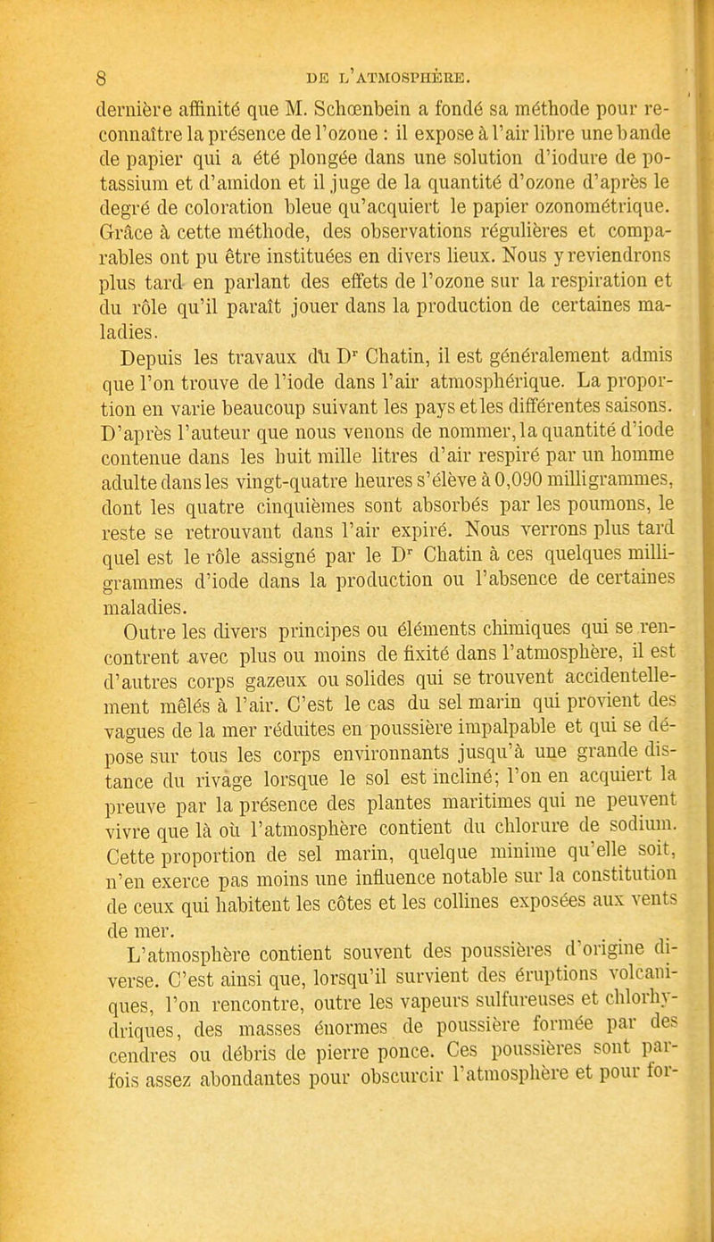 dernière affinité que M. Schœnbein a fondé sa méthode pour re- connaître la présence de l’ozone : il expose à l’air libre une bande de papier qui a été plongée dans une solution d’iodure de po- tassium et d’amidon et il juge de la quantité d’ozone d’après le degré de coloration bleue qu’acquiert le papier ozonométrique. Grâce à cette méthode, des observations régulières et compa- rables ont pu être instituées en divers lieux. Nous y reviendrons plus tard en parlant des effets de l’ozone sur la respiration et du rôle qu’il paraît jouer dans la production de certaines ma- ladies. Depuis les travaux d\i Dr Chatin, il est généralement admis que l’on trouve de l’iode dans l’air atmosphérique. La propor- tion en varie beaucoup suivant les pays et les différentes saisons. D’après l’auteur que nous venons de nommer, la quantité d’iode contenue dans les huit mille litres d’air respiré par un homme adulte dans les vingt-quatre heures s’élève à 0,090 milligrammes, dont les quatre cinquièmes sont absorbés par les poumons, le reste se retrouvant dans l’air expiré. Nous verrons plus tard quel est le rôle assigné par le Dr Chatin à ces quelques milli- grammes d’iode dans la production ou l’absence de certaines maladies. Outre les divers principes ou éléments chimiques qui se ren- contrent avec plus ou moins de fixité dans l’atmosphère, il est d’autres corps gazeux ou solides qui se trouvent accidentelle- ment mêlés à l’air. C’est le cas du sel marin qui provient des vagues de la mer réduites en poussière impalpable et qui se dé- pose sur tous les corps environnants jusqu’à une grande dis- tance du rivage lorsque le sol est incliné; l’on en acquiert la preuve par la présence des plantes maritimes qui ne peuvent vivre que là où l’atmosphère contient du chlorure de sodium. Cette proportion de sel marin, quelque minime qu elle soit, n’en exerce pas moins une influence notable sur la constitution de ceux qui habitent les côtes et les collines exposées aux vents de mer. L’atmosphère contient souvent des poussières d’origme di- verse. C’est ainsi que, lorsqu’il survient des éruptions volcani- ques, l’on rencontre, outre les vapeurs sulfureuses et chlorhy- driques, des masses énormes de poussière formée par de> cendres ou débris de pierre ponce. Ces poussières sont par- fois assez abondantes pour obscurcir l’atmosphère et poui loi-