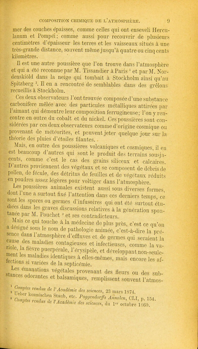 mer des couches épaisses, comme celles qui ont enseveli Hercu- lanum et Pompéi; comme aussi pour recouvrir de plusieurs centimètres d’épaisseur les terres et les vaisseaux situés à une très-grande distance, souvent même jusqu’à quatre ou cinq cents kilomètres. H est une autre poussière que l’on trouve dans l’atmosphère et qui a été reconnue par M. Tissandier à Paris 1 et parM. Nor- denskiôld dans la neige qui tombait à Stockholm ainsi qu’au Spitzberg 2 3. Il en a rencontré de semblables dans des grêlons recueillis à Stockholm. Ces deux observateurs l’ont trouvée composée d’une substance carbonifère mêlée avec des particules métalliques attirées par 1 aimant qui démontre leur composition ferrugineuse; l’on y ren- contre en outre du cobalt et du nickel. Ces poussières sont con- sidérées par ces deux observateurs comme d’origine cosmique ou provenant de météorites, et peuvent jeter quelque jour sur la théorie des pluies d’étoiles filantes.. Mais, en outre des poussières volcaniques et cosmiques, il en est beaucoup d’autres qui sont le produit des terrains sousja- cents, comme c’est le cas des grains siliceux et calcaires. D autres proviennent des végétaux et se composent de débris de pollen, de fécule, des détritus de feuilles et de végétaux réduits en poudres assez légères pour voltiger dans l’atmosphère. Les poussières animales existent aussi sous diverses formes dont 1 une a surtout fixé l’attention dans ces derniers temps, ce sont les spores ou germes d’infusoires qui ont été surtout étu- diées dans les graves discussions relatives à la génération spon- tanée par M. Pouchet 3 et ses contradicteurs. Mais ce qui touche à la médecine de plus près, c’est ce qu’on ‘T S0?,1S e 110111 de Pathologie animée, c’est-à-dire la pré- cause dT a1t7Sphère d’effluves et de S'errnes qui seraient la Hnlf i n la adieS COntagleuses et infectieuses, comme la va- ole la fievre puerpérale, l’érysipèle, et développant non-seule- 5“eS ffiqaes à elles-mêmes, mais encore les af- œctions si variées de la septicémie. st™6S émfqations vég'étales provenant des fleurs ou des sub- ces o orantes et balsamiques, remplissent souvent l’atmos- 2 77 rendUS de VAcadémie des sciences, 23 mars 1S74 3 ?aUb’ etC‘ P^endorffs Annale», CLT, p. 154. 1 es rendus de l Académie des sciences, du i« octobre 1860.