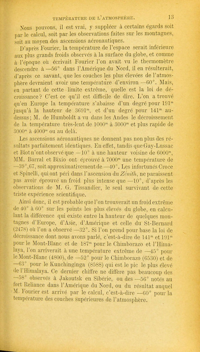 Nous pouvons, il est vrai, y suppléer à certains égards soit par le calcul, soit par les observations faites sur les montagnes, soit au moyen des ascensions aéronautiques. D’après Fourier, la température de l’espace serait inférieure aux plus grands froids observés à la surface du globe, et comme à l’époque oii écrivait Fourier l’on avait vu le thermomètre descendre à—56° dans l’Amérique du Nord, il en résulterait, d’après ce savant, que les couches les plus élevées de l’atmos- phère devraient avoir une température d’environ—60°. Mais, en partant de cette limite extrême, quelle est la loi de dé- croissance? C’est ce qu’il est difficile de dire. L’on a trouvé qu’en Europe la température s’abaisse d’un degré pour 191” jusqu’à la hauteur de 3691m, et d’un degré pour 141m au- dessus ; M. de Humboldt a vu dans les Andes le décroissement de la température très-lent de 1000' à 3000m et plus rapide de 3000™ à 4000' ou au delà. Les ascensions aéronautiques ne donnent pas non plus des ré- sultats parfaitement identiques. En effet, tandis que Gay-Lussac et Biot n’ont observé que —10° à une hauteur voisine cle 6000m, MM. Barrai et Bixio ont éprouvé à 7000m une température de —39°,67, soit approximativement de—40°. Les infortunés Croce et Spinelli, qui ont péri dans l’ascension du Zénith, ne paraissent pas avoir éprouvé un froid plus intense que —10°, d’après les observations de M. G. Tissandier, le seul survivant de cette triste expérience scientifique. Ainsi donc, il est probable que l’on trouverait un froid extrême de 40° à 60° sur les points les plus élevés du globe, en calcu- lant la différence qui existe entre la hauteur de quelques mon- tagnes d’Europe, d’Asie, d’Amérique et celle du St-Bernard (2478) où l’on a observé —32°. Si l’on prend pour base la loi de décroissance dont nous avons parlé, c’est-à-dire de 141m et 191’ pour le Mont-Blanc et de 187’ pour le Chimborazo et l’Hima- laya, l’on arriverait à une température extrême de —45° pour le Mont-Blanc (4800), de —52° pour le Chimborazo (6530) et de —63° pour le Kunchinginga (8588) qui est le pic le plus élevé de 1 Himalaya. Ce dernier chiffre ne diffère pas beaucoup des —58° observés à Iakoutsk en Sibérie, ou des —56° notés au tort Reliance dans l’Amérique du Nord, ou du résultat auquel M. Fourier est arrivé par le calcul, c’est-à-dire —60° pour la température des couches supérieures de l’atmosphère.