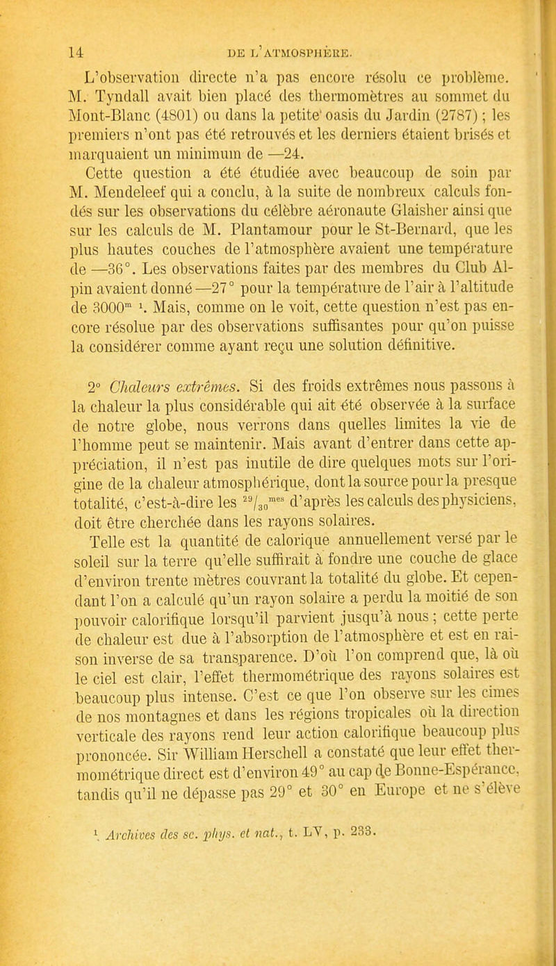 L’observation directe n’a pas encore résolu ce problème. M. Tyndall avait bien placé des thermomètres au sommet du Mont-Blanc (4801) ou dans la petite' oasis du Jardin (2787) ; les premiers n’ont pas été retrouvés et les derniers étaient brisés et marquaient un minimum de —24. Cette question a été étudiée avec beaucoup de soin par M. Mendeleef qui a conclu, à la suite de nombreux calculs fon- dés sur les observations du célèbre aéronaute Glaisher ainsi que sur les calculs de M. Plantamour pour le St-Bernard, que les plus hautes couches de l’atmosphère avaient une température de —36°. Les observations faites par des membres du Club Al- pin avaient donné—27° pour la température de l’air à l’altitude de 3000m b Mais, comme on le voit, cette question n’est pas en- core résolue par des observations suffisantes pour qu’on puisse la considérer comme ayant reçu une solution définitive. 2° Chaleurs extrêmes. Si des froids extrêmes nous passons à la chaleur la plus considérable qui ait été observée à la surface de notre globe, nous verrons dans quelles limites la vie de l’homme peut se maintenir. Mais avant d’entrer dans cette ap- préciation, il n’est pas inutile de dire quelques mots sur l’ori- gine de la chaleur atmosphérique, dont la source pour la presque totalité, c’est-à-dire les 29/30mes d’après les calculs des physiciens, doit être cherchée dans les rayons solaires. Telle est la quantité de calorique annuellement versé par le soleil sur la terre qu’elle suffirait à fondre une couche de glace d’environ trente mètres couvrant la totalité du globe. Et cepen- dant l’on a calculé qu’un rayon solaire a perdu la moitié de son pouvoir calorifique lorsqu’il parvient jusqu’à nous ; cette perte de chaleur est due à l’absorption de l’atmosphère et est en rai- son inverse de sa transparence. D’où l’on comprend que, là où le ciel est clair, l’effet thermométrique des rayons solaires est beaucoup plus intense. C’est ce que l’on observe sur les cimes de nos montagnes et dans les régions tropicales où la direction verticale des rayons rend leur action calorifique beaucoup plus prononcée. Sir William ITerschell a constaté que leui effet thei- mométrique direct est d’environ 49° au cap c\e Bonne-Espéiance, tandis qu’il ne dépasse pas 29° et 30° en Europe et ne S'élève \ Archives des sc. pliys. et natt. LY, p. 233.