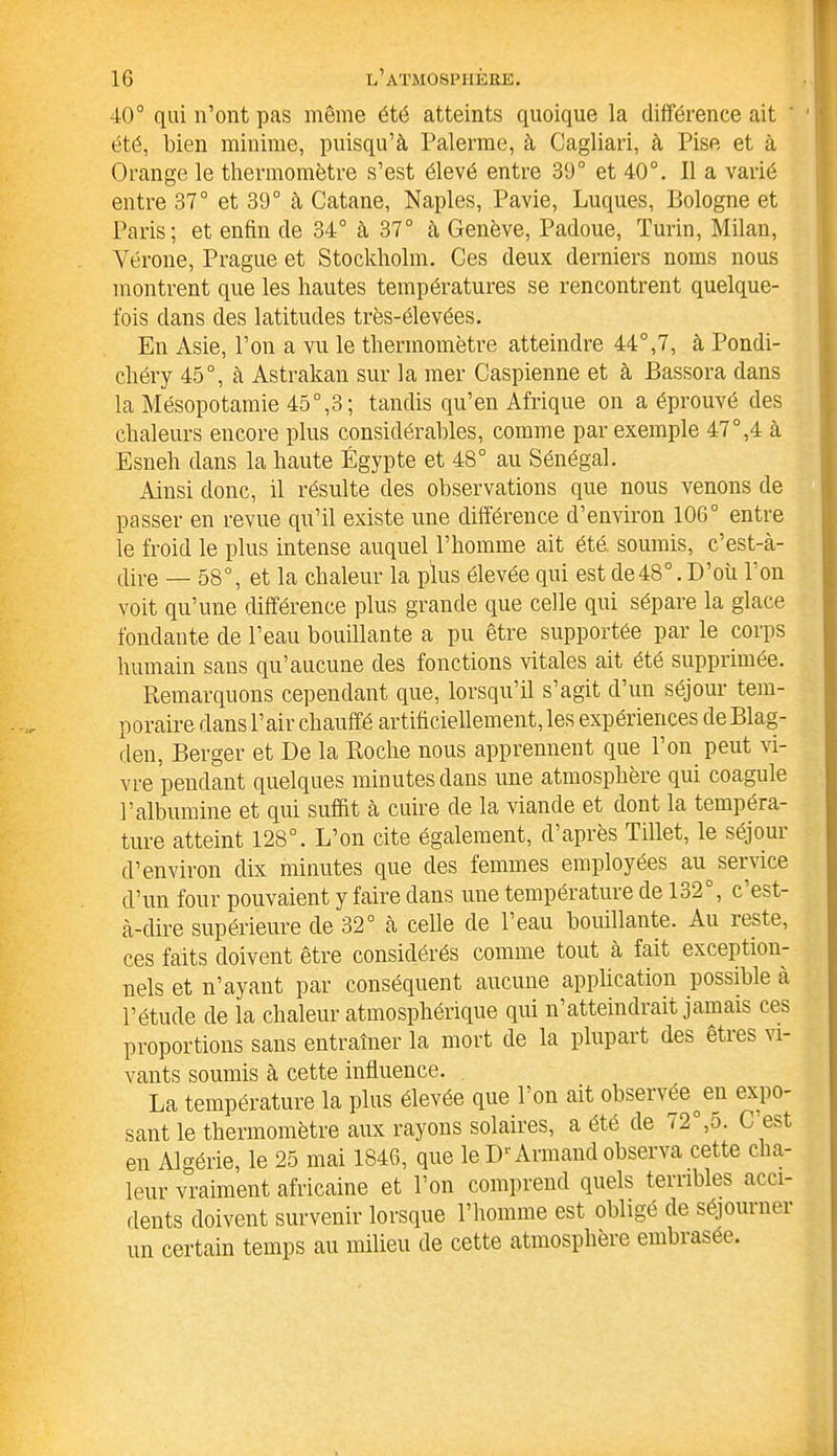 40° qui n’ont pas même été atteints quoique la différence ait ' été, bien minime, puisqu’à Païenne, à Cagliari, à Pise et à Orange le thermomètre s’est élevé entre 39° et 40°. Il a varié entre 37° et 39° à Catane, Naples, Pavie, Luques, Bologne et Paris; et enfin de 34° à 37° à Genève, Padoue, Turin, Milan, Vérone, Prague et Stockholm. Ces deux derniers noms nous montrent que les hautes températures se rencontrent quelque- fois dans des latitudes très-élevées. En Asie, l’on a vu le thermomètre atteindre 44°,7, à Pondi- chéry 45°, à Astrakan sur la mer Caspienne et à Bassora dans la Mésopotamie 45°,3; tandis qu’en Afrique on a éprouvé des chaleurs encore plus considérables, comme par exemple 47°,4 à Esneh dans la haute Égypte et 48° au Sénégal. Ainsi donc, il résulte des observations que nous venons de passer en revue qu’il existe une différence d’environ 106° entre le froid le plus intense auquel l’homme ait été. soumis, c’est-à- dire — 58°, et la chaleur la plus élevée qui est de48°. D’où l’on voit qu’une différence plus grande que celle qui sépare la glace fondante de l’eau bouillante a pu être supportée par le corps humain sans qu’aucune des fonctions vitales ait été supprimée. Remarquons cependant que, lorsqu’il s’agit d’un séjour tem- poraire dans l’air chauffé artificiellement, les expériences de Blag- den, Berger et De la Roche nous apprennent que l’on peut vi- vre pendant quelques minutes dans une atmosphère qui coagule l’albumine et qui suffit à cuire de la viande et dont la tempéra- ture atteint 128°. L’on cite également, d après Tillet, le séjoui d’environ dix minutes que des femmes employées au service d’un four pouvaient y faire dans une température de 132°, c’est- à-dire supérieure de 32° à celle de l’eau bouillante. Au îeste, ces faits doivent être considérés comme tout à fait exception- nels et n’ayant par conséquent aucune application possible à l’étude de la chaleur atmosphérique qui n’atteindrait jamais ces proportions sans entraîner la mort de la plupart des êtres vi- vants soumis à cette influence. La température la plus élevée que l’on ait observée°en expo- sant le thermomètre aux rayons solaires, a été de 72 ,5. C est en Algérie, le 25 mai 1846, que le D1'Armand observa cette cha- leur vraiment africaine et l’on comprend quels terribles acci- dents doivent survenir lorsque l’homme est obligé de séjouinei un certain temps au milieu de cette atmosphère embrasée.