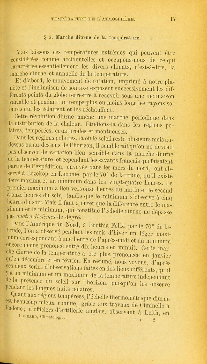 § 2. Marche diurne de la température. Mais laissons ces températures extrêmes qui peuvent être considérées comme accidentelles et occupons-nous de ce qui caractérise essentiellement les divers climats, c’est-à-dire, la marche diurne et annuelle de la température. Et d’abord, le mouvement de rotation, imprimé à notre pla- nète et l’inclinaison de son axe exposent successivement les dif- férents points du globe terrestre à recevoir sous une inclinaison variable et pendant un temps plus ou moins long les rayons so- laires qui les éclairent et les réchauffent. Cette révolution diurne amène une marche périodique clans la distribution de la chaleur. Étuclions-la dans les régions po- laires, tempérées, équatoriales et montueuses. Dans les régions polaires, là où le soleil reste plusieurs mois au- dessus ou au-dessous de l’horizon, il semblerait qu’on ne devrait pas observer de variation bien sensible clans la marche diurne de la température, et cependant les savants français qui faisaient partie de l’expédition, envoyée dans les mers du nord, ont ob- servé à Bozekop en Laponie, par le 70° de latitude, qu’il existe deux maxima et un minimum dans les vingt-quatre heures. Le premier maximum a lieu vers onze heures du matin et le second à onze heures du soir, tandis que le minimum s’observe à cinq heuies du soir. Mais il faut ajouter que la différence entre le ma- ximum et le minimum, qui constitue l’échelle diurne ne dépasse pas quatre dixièmes de degré. Dans l’Amérique du Nord, à Boothia-Felix, par le 70° de la- titude, l’on a observé pendant les mois d’hiver un léger maxi- mum correspondant à une heure de l’après-midi et un minimum encore moins prononcé entre dix heures et minuit. Cette mar- c ce diurne de la température a été plus prononcée en janvier qu en décembre et en février. En résumé, nous voyons, d’après ces deux séries d’observations faites en des lieux différents qu’il y a un minimum et un maximum de la température indépendant n ndmn f6T® S°leil SUr rhorizon’ puis(^™ 1* observe pendant les longues nuits polaires. Quant aux régions tempérées,.l’échelle thermométrique diurne PaCTrUX rnüUe’ grâce aux travaux de CimineUo à e, cl officiers cl artillerie anglais, observant à Leith en Lombard, Climatologie. T. i.