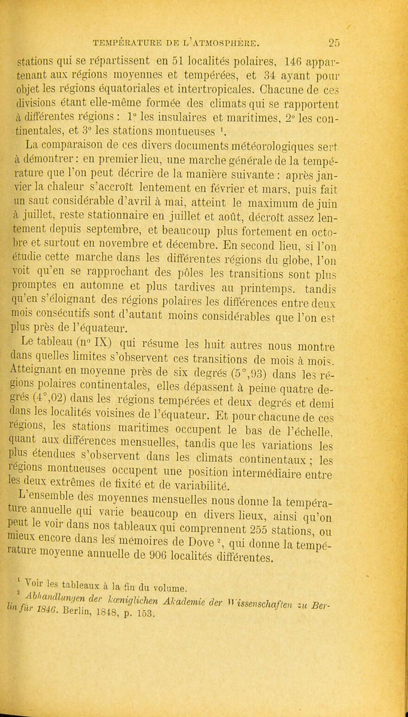 stations qui se répartissent en 51 localités polaires, 146 appar- tenant aux régions moyennes et tempérées, et 34 ayant pour objet les régions équatoriales et intertropicales. Chacune de ces divisions étant elle-même formée des climats qui se rapportent à différentes régions : 1° les insulaires et maritimes, 2° les con- tinentales, et 3° les stations montueuses \ La comparaison de ces divers documents météorologiques sert à démontrer: en premier lieu, une marche générale de la tempé- rature que 1 on peut décrire de la manière suivante : après jan- vier la chaleur s’accroît lentement en février et mars, puis fait un saut considérable d’avril à mai, atteint le maximum de juin à juillet, reste stationnaire en juillet et août, décroît assez len- tement depuis septembre, et beaucoup plus fortement en octo- bre et surtout en novembre et décembre. En second lieu, si l’on étudie cette marche dans les différentes régions du globe, l’on voit qu en se rapprochant des pôles les transitions sont plus piomptes en automne et plus tardives au printemps, tandis qu’en s’éloignant des régions polaires les différences entre deux mois consécutifs sont d’autant moins considérables que l’on est plus près de l’équateur. Le tableau (n° IX) qui résume les huit autres nous montre dans quelles limites s’observent ces transitions de mois à mois. Atteignant en moyenne près de six degrés (5°,93) dans les ré- gions polaires continentales, elles dépassent cà peine quatre de- grés (4°,02) dans les régions tempérées et deux degrés et demi dans les localités voisines de l’équateur. Et pour chacune de ces légions, les stations maritimes occupent le bas de l’échelle, quant aux différences mensuelles, tandis que les variations les p us etendues s’observent dans les climats continentaux ; les régions montueuses occupent une position intermédiaire entre les deux extrêmes de fixité et de variabilité. L’ensemble des moyennes mensuelles nous donne la tempéra- ture annuelle qm varie beaucoup en divers lieux, ainsi qu’on P _ t le voir dans nos tableaux qui comprennent 255 stations, ou rature rnnvp6 les'“émoires de Dove % qui donne la tempé- latuie moyenne annuelle de 906 localités différentes. * Voir les tableaux à la fin du volume. Ata,’mÜJer *■**- --uBe,