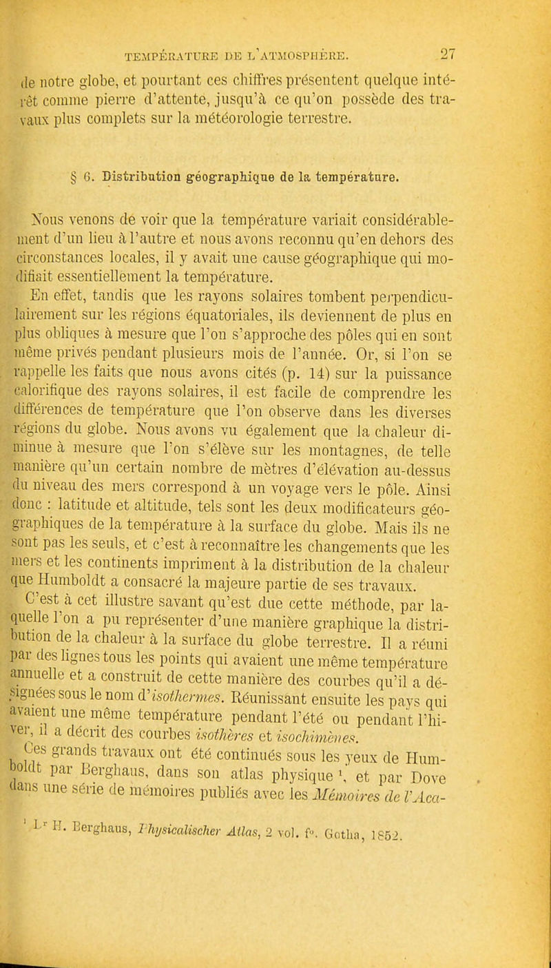 de notre globe, et pourtant ces chiffres présentent quelque inté- rêt connue pierre d’attente, jusqu’à ce qu’on possède des tra- vaux plus complets sur la météorologie terrestre. § 6. Distribution géographique de la température. Nous venons de voir que la température variait considérable- ment d’un lieu à l’autre et nous avons reconnu qu’en dehors des circonstances locales, il y avait une cause géographique qui mo- difiait essentiellement la température. En effet, tandis que les rayons solaires tombent perpendicu- lairement sur les régions équatoriales, ils deviennent de plus en plus obliques à mesure que l’on s’approche des pôles qui en sont même privés pendant plusieurs mois de l’année. Or, si l’on se rappelle les faits que nous avons cités (p. 14) sur la puissance calorifique des rayons solaires, il est facile de comprendre les différences de température que l’on observe dans les diverses régions du globe. Nous avons vu également que la chaleur di- minue à mesure que l’on s’élève sur les montagnes, de telle manière qu un certain nombre de mètres d’élévation au-dessus du niveau des mers correspond à un voyage vers le pôle. Ainsi donc : latitude et altitude, tels sont les deux modificateurs géo- graphiques de la température à la surface du globe. Mais ils ne sont pas les seuls, et c’est à reconnaître les changements que les mers et les continents impriment à la distribution de la chaleur que Humboldt a consacré la majeure partie de ses travaux. C’est à cet illustre savant qu’est due cette méthode, par la- quelle 1 on a pu représenter d’une manière graphique la distri- bution de la chaleur à la surface du globe terrestre. Il a réuni par des lignes tous les points qui avaient une même température annuelle et a construit de cette manière des courbes qu’il a dé- signées sous le nom & isothermes. Réunissant ensuite les pays qui avaient une même température pendant l’été ou pendant l’hi- vei;11 a décrit des courbes isothères et isochimènes. Ces grands travaux ont été continués sous les yeux de Hum- éoldt par Berghaus, dans son atlas physique h' et par Dove dans une série de mémoires publiés avec les Mémoires de VAca- ' L‘ H. Berghaus, Thysicalischer Atlas, 2 vol. f«. Gotha, 1852.