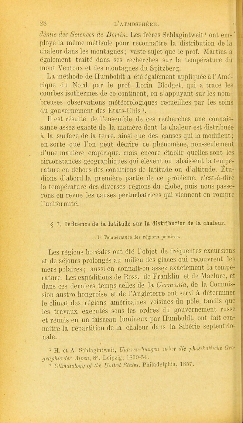 démie des Sciences de Berlin. Les frères Sehlagintweit ' ont em- ' ployé la même méthode pour reconnaître la distribution de la chaleur dans les montagnes; vaste sujet que le prof. Martins a également traité dans ses recherches sur la température du mont Yen toux et des montagnes du Spitzberg. La méthode de Humboldt a été également appliquée à l’Amé- rique du Nord par le prof. Lorin Blodget, qui a tracé les courbes isothermes de ce continent, en s’appuyant sur les nom- breuses observations météorologiques recueillies par les soins du gouvernement des États-Unis 2. Il est résulté de l’ensemble de ces recherches une connais- sance assez exacte de la manière dont la chaleur est distribuée à la surface de la terre, ainsi que des causes qui la modifient; en sorte que l’on peut décrire ce phénomène, non-seulement d’une manière empirique, mais encore établir quelles sont les circonstances géographiques qui élèvent ou abaissent la tempé- rature en dehors des conditions de latitude ou d’altitude. Étu- dions d’abord la première partie de ce problème, c’est-à-dire la température des diverses régions du globe, puis nous passe- rons en revue les causes perturbatrices qui viennent en rompre T uniformité. § 7. Influence de la latitude sur la distribution de la chaleur. 1° Température des régions polaires. Les régions boréales ont été l’objet de fréquentes excursions et de séjours prolongés au milieu des glaces qui recouvrent le; mers polaires ; aussi en connaît-on assez exactement la tempé- rature. Les expéditions de Ross, de Franklin et de Maclure, et dans ces derniers temps celles de la Germinia, de la Commis- sion austro-hongroise et de l’Angleterre ont servi à déterminer le climat des régions américaines voisines du pôle, tandis que les travaux exécutés sous les ordres du gouvernement russe et réunis en un faisceau lumineux par Humboldt, ont fait con- naître la répartition de la chaleur dans la Sibérie septentiio- nale. 1 H. et A. Sehlagintweit, Uni mi-hnngen wb:r die j li s:l;ad*ehe Geo- graphie der Alpen, 8°. Leipzig, 1850-54. a CUmatology of the United States. Philadelphia, 1857.