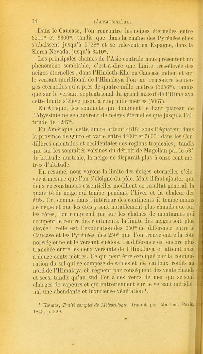 Dans le Caucase, l’on rencontre les neiges éternelles entre 3200m et 3300', tandis que dans la chaîne des Pyrénées elles s’abaissent jusqu’à 2728ra et se relèvent en Espagne, dans la Sierra Nevada, jusqu’à 3410m. Les principales chaînes de l’Asie centrale nous présentent un phénomène semblable, c’est-à-dire une limite très-élevée des neiges éternelles; dans l’Hindoth-Kho ou Caucase indien et sur le versant méridional de l’Himalaya l’on ne rencontre les nei- ges éternelles qu’à près de quatre mille mètres (3956”), tandis que sur le versant septentrional du grand massif de l’Himalaya cette limite s’élève jusqu’à cinq mille mètres (5067). En Afrique, les sommets qui dominent le haut plateau de l’Abyssinie ne se couvrent de neiges éternelles que jusqu’à l’al- titude de 4287m. En Amérique, cette limite atteint 4818“ sous l’équateur dans la province de Quito et varie entre 4800“ et 5600“ dans les Cor- dillères orientales et occidentales des régions tropicales; tandis que sur les sommités voisines du détroit de Magellan par le 53° de latitude australe, la neige ne disparaît plus à onze cent mè- tres d’altitude. En résumé, nous voyons la limite des neiges éternelles s’éle- ver à mesure que l’on s’éloigne du pôle. Mais il faut ajouter que deux circonstances essentielles modifient ce résultat général, la quantité de neige qui tombe pendant l’hiver et la chaleur des étés. Or, comme dans l’intérieur des continents il tombe moins de neige et que les étés y sont notablement plus chauds que sur les côtes, l’on comprend que sur les chaînes de montagnes qui occupent le centre des continents, la limite des neiges soit plus élevée : telle est l’explication des 650“ de différence entre le Caucase et les Pyrénées, des 250“ que l’on trouve entre la côte norwégienne et le versant suédois. La différence est encore plus tranchée entre les deux versants de l’Himalaya et atteint onze à douze cents mètres. Ce qui peut être expliqué par la configu- ration du sol qui se compose de sables et de cailloux roulés au nord de l’Himalaya où régnent par conséquent des vents chauds et secs, tandis qu’au sud l’on a des vents de mer qui se sont chargés de vapeurs et qui entretiennent sur le versant méridio- nal une abondante et luxurieuse végétation b 1 Kæmtz, Traité complet de Météorologie, traduit par Martins. Paris, 1843, p. 229.