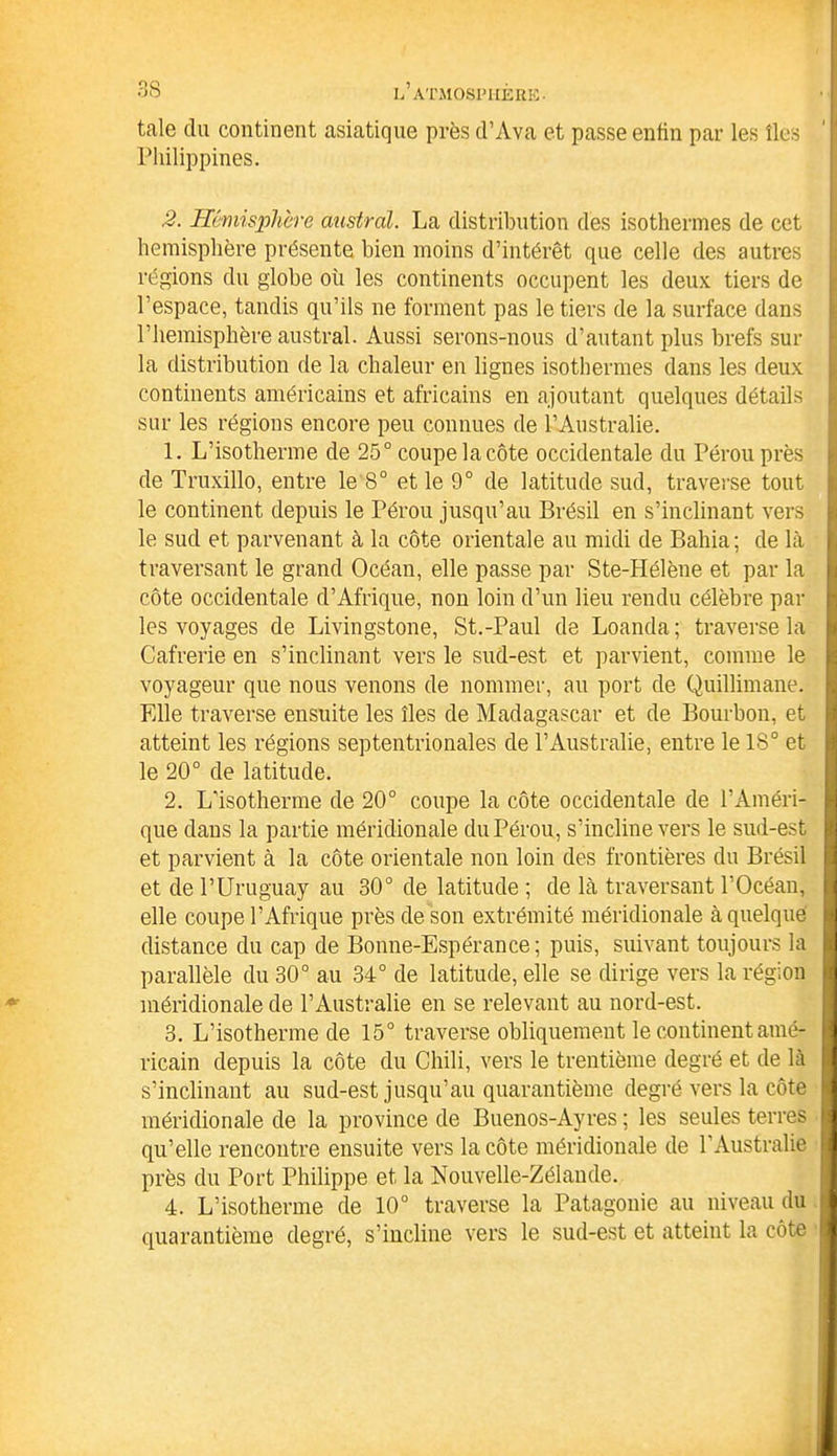 taie du continent asiatique près d’Ava et passe entin par les îles Philippines. 2. Hémisphère austral. La distribution des isothermes de cet hémisphère présente bien moins d’intérêt que celle des autres régions du globe où les continents occupent les deux tiers de l’espace, tandis qu’ils ne forment pas le tiers de la surface dans l’hemisphère austral. Aussi serons-nous d’autant plus brefs sur la distribution de la chaleur en lignes isothermes dans les deux continents américains et africains en ajoutant quelques détails sur les régions encore peu connues de l’Australie. 1. L’isotherme de 25° coupe la côte occidentale du Pérou près de Truxillo, entre le 8° et le 9° de latitude sud, traverse tout le continent depuis le Pérou jusqu’au Brésil en s’inclinant vers le sud et parvenant à la côte orientale au midi de Bahia; de là traversant le grand Océan, elle passe par Ste-Hélène et par la côte occidentale d’Afrique, non loin d’un lieu rendu célèbre par les voyages de Livingstone, St.-Paul de Loanda; traverse la Cafrerie en s’inclinant vers le sud-est et parvient, comme le voyageur que nous venons de nommer, au port de Quillimane. Elle traverse ensuite les îles de Madagascar et de Bourbon, et atteint les régions septentrionales de l’Australie, entre le 18° et le 20° de latitude. 2. L’isotherme de 20° coupe la côte occidentale de l’Améri- que dans la partie méridionale du Pérou, s’incline vers le sud-est et parvient à la côte orientale non loin des frontières du Brésil et de l’Uruguay au 30° de latitude ; de là traversant l’Océan, elle coupe l’Afrique près de son extrémité méridionale à quelque distance du cap de Bonne-Espérance; puis, suivant toujours la parallèle du 30° au 34° de latitude, elle se dirige vers la région méridionale de l’Australie en se relevant au nord-est. 3. L’isotherme de 15° traverse obliquement le continent amé- ricain depuis la côte du Chili, vers le trentième degré et de là s’inclinant au sud-est jusqu’au quarantième degré vers la côte méridionale de la province de Buenos-Ayres ; les seules terres qu’elle rencontre ensuite vers la côte méridionale de l’Australie près du Port Philippe et la Nouvelle-Zélande. 4. L’isotherme de 10° traverse la Patagonie au niveau du quarantième degré, s’incline vers le sud-est et atteint la côte